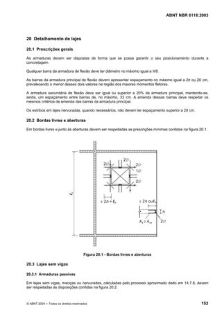Licença de uso exclusivo para Petrobrás S/A
 Cópia impressa pelo Sistema Target CENWeb

                                                                                  ABNT NBR 6118:2003




20 Detalhamento de lajes

20.1 Prescrições gerais

As armaduras devem ser dispostas de forma que se possa garantir o seu posicionamento durante a
concretagem.

Qualquer barra da armadura de flexão deve ter diâmetro no máximo igual a h/8.

As barras da armadura principal de flexão devem apresentar espaçamento no máximo igual a 2h ou 20 cm,
prevalecendo o menor desses dois valores na região dos maiores momentos fletores.

A armadura secundária de flexão deve ser igual ou superior a 20% da armadura principal, mantendo-se,
ainda, um espaçamento entre barras de, no máximo, 33 cm. A emenda dessas barras deve respeitar os
mesmos critérios de emenda das barras da armadura principal.

Os estribos em lajes nervuradas, quando necessários, não devem ter espaçamento superior a 20 cm.

20.2 Bordas livres e aberturas

Em bordas livres e junto às aberturas devem ser respeitadas as prescrições mínimas contidas na figura 20.1.




                                       Figura 20.1 - Bordas livres e aberturas

20.3 Lajes sem vigas

20.3.1 Armaduras passivas

Em lajes sem vigas, maciças ou nervuradas, calculadas pelo processo aproximado dado em 14.7.8, devem
ser respeitadas as disposições contidas na figura 20.2.



© ABNT 2004 ─ Todos os direitos reservados                                                             153
 