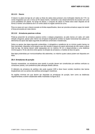 Licença de uso exclusivo para Petrobrás S/A
Cópia impressa pelo Sistema Target CENWeb
                                                                                  ABNT NBR 6118:2003



20.3.2.5    Desvio

O desvio no plano da laje de um cabo ou feixe de cabos deve produzir uma inclinação máxima de 1/10, na
corda imaginária que une o início ao fim desse trecho, mantendo o seu desenvolvimento de acordo com uma
curva parabólica em planta. Ao longo do desvio, o conjunto de cabos ou feixes deve estar disposto de tal
forma a manter uma distância de 5 cm entre cabos na região central da curva.

Para os casos em que o desvio exceda os limites especificados, deve ser prevista armadura capaz de resistir
à força provocada por esse desvio.

20.3.2.6    Armaduras passivas e ativas

Pode-se prescindir da armadura passiva contra o colapso progressivo, se pelo menos um cabo, em cada
direção ortogonal, passar pelo interior da armadura longitudinal contida na seção transversal dos pilares ou
elementos de apoio das lajes-cogumelo de edifícios comerciais e residenciais.

Sobre os apoios das lajes-cogumelo protendidas, é obrigatória a existência de no mínimo quatro barras na
face tracionada, dispostas numa largura que não exceda a largura do apoio adicionada de três vezes a altura
total da laje. As barras devem estar espaçadas em no máximo 30 cm e desenvolvidas a uma distância
mínima igual a 1/6 do vão livre entre apoios na direção da armadura, e medida da face do apoio.

Nas lajes protendidas por monocordoalhas não aderentes, no máximo quatro cabos podem ser dispostos em
feixe.

20.4 Armaduras de punção

Quando necessárias, as armaduras para resistir à punção devem ser constituídas por estribos verticais ou
conectores (studs), com preferência pela utilização destes últimos.

O diâmetro da armadura de estribos não pode superar h/20 e deve haver contato mecânico das barras
longitudinais com os cantos dos estribos (ancoragem mecânica).

As regiões mínimas em que devem ser dispostas as armaduras de punção, bem como as distâncias
regulamentares a serem obedecidas estão mostradas na figura 20.3.




© ABNT 2004 ─ Todos os direitos reservados                                                             155
 