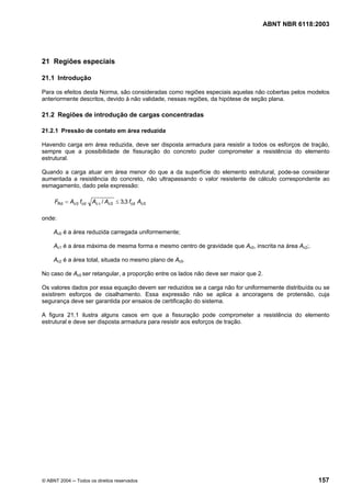 Licença de uso exclusivo para Petrobrás S/A
Cópia impressa pelo Sistema Target CENWeb
                                                                                  ABNT NBR 6118:2003




21 Regiões especiais

21.1 Introdução

Para os efeitos desta Norma, são consideradas como regiões especiais aquelas não cobertas pelos modelos
anteriormente descritos, devido à não validade, nessas regiões, da hipótese de seção plana.

21.2 Regiões de introdução de cargas concentradas

21.2.1 Pressão de contato em área reduzida

Havendo carga em área reduzida, deve ser disposta armadura para resistir a todos os esforços de tração,
sempre que a possibilidade de fissuração do concreto puder comprometer a resistência do elemento
estrutural.

Quando a carga atuar em área menor do que a da superfície do elemento estrutural, pode-se considerar
aumentada a resistência do concreto, não ultrapassando o valor resistente de cálculo correspondente ao
esmagamento, dado pela expressão:

     FRd = Ac 0 fcd   Ac 1 / Ac 0 ≤ 3,3 fcd Ac 0

onde:

     Ac0 é a área reduzida carregada uniformemente;

     Ac1 é a área máxima de mesma forma e mesmo centro de gravidade que Ac0, inscrita na área Ac2;.

     Ac2 é a área total, situada no mesmo plano de Ac0.

No caso de Ac0 ser retangular, a proporção entre os lados não deve ser maior que 2.

Os valores dados por essa equação devem ser reduzidos se a carga não for uniformemente distribuída ou se
existirem esforços de cisalhamento. Essa expressão não se aplica a ancoragens de protensão, cuja
segurança deve ser garantida por ensaios de certificação do sistema.

A figura 21.1 ilustra alguns casos em que a fissuração pode comprometer a resistência do elemento
estrutural e deve ser disposta armadura para resistir aos esforços de tração.




© ABNT 2004 ─ Todos os direitos reservados                                                            157
 