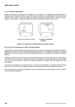 Licença de uso exclusivo para Petrobrás S/A
Cópia impressa pelo Sistema Target CENWeb
ABNT NBR 6118:2003



21.3.2 Paredes e vigas-parede

Quando as aberturas se localizarem em regiões pouco solicitadas e não modificarem significativamente o
funcionamento do elemento estrutural, basta colocar uma armadura de compatibilização da abertura com o
conjunto. Caso contrário, deve ser adotado um modelo específico de cálculo para o caso em questão,
baseado, por exemplo, no método dos elementos finitos ou de bielas e tirantes (ver figura 21.4).




                      Figura 21.4 - Aberturas em vigas-parede de concreto armado

21.3.3 Furos que atravessam as vigas na direção da altura

As aberturas em vigas, contidas no seu plano principal, como furos para passagem de tubulação vertical nas
edificações (ver figura 21.5), não devem ter diâmetros superiores a 1/3 da largura dessas vigas nas regiões
desses furos. Deve ser verificada a redução da capacidade portante ao cisalhamento e à flexão na região da
abertura.

A distância mínima de um furo à face mais próxima da viga deve ser no mínimo igual a 5 cm e duas vezes o
cobrimento previsto nessa face. A seção remanescente nessa região, tendo sido descontada a área ocupada
pelo furo, deve ser capaz de resistir aos esforços previstos no cálculo, além de permitir uma boa
concretagem.

No caso de ser necessário um conjunto de furos, os furos devem ser alinhados e a distância entre suas faces
deve ser de no mínimo 5 cm ou o diâmetro do furo e cada intervalo deve conter pelo menos um estribo.

No caso de elementos estruturais submetidos à torção, esses limites devem ser ajustados de forma a permitir
um funcionamento adequado.




160                                                                    © ABNT 2004 ─ Todos os direitos reservados
 
