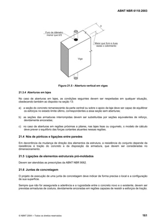 Licença de uso exclusivo para Petrobrás S/A
Cópia impressa pelo Sistema Target CENWeb

                                                                                 ABNT NBR 6118:2003




                                      Figura 21.5 - Abertura vertical em vigas

21.3.4 Aberturas em lajes

No caso de aberturas em lajes, as condições seguintes devem ser respeitadas em qualquer situação,
obedecendo também ao disposto na seção 13:

a) a seção do concreto remanescente da parte central ou sobre o apoio da laje deve ser capaz de equilibrar
   os esforços no estado limite último, correspondentes a essa seção sem aberturas;

b) as seções das armaduras interrompidas devem ser substituídas por seções equivalentes de reforço,
   devidamente ancoradas;

c) no caso de aberturas em regiões próximas a pilares, nas lajes lisas ou cogumelo, o modelo de cálculo
   deve prever o equilíbrio das forças cortantes atuantes nessas regiões.

21.4 Nós de pórticos e ligações entre paredes

Em decorrência da mudança de direção dos elementos da estrutura, a resistência do conjunto depende da
resistência à tração do concreto e da disposição da armadura, que devem ser consideradas no
dimensionamento.

21.5 Ligações de elementos estruturais pré-moldados

Devem ser atendidas as prescrições da ABNT NBR 9062.

21.6 Juntas de concretagem

O projeto de execução de uma junta de concretagem deve indicar de forma precisa o local e a configuração
de sua superfície.

Sempre que não for assegurada a aderência e a rugosidade entre o concreto novo e o existente, devem ser
previstas armaduras de costura, devidamente ancoradas em regiões capazes de resistir a esforços de tração.




© ABNT 2004 ─ Todos os direitos reservados                                                           161
 