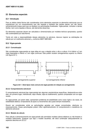 Licença de uso exclusivo para Petrobrás S/A
 Cópia impressa pelo Sistema Target CENWeb
ABNT NBR 6118:2003



22 Elementos especiais

22.1 Introdução

Para os efeitos desta Norma são considerados como elementos especiais os elementos estruturais que se
caracterizam por um comportamento que não respeita a hipótese das seções planas, por não serem
suficientemente longos para que se dissipem as perturbações localizadas. Vigas-parede, consolos e dentes
Gerber, bem como sapatas e blocos, são elementos desse tipo.

Os elementos especiais devem ser calculados e dimensionados por modelos teóricos apropriados, quando
não contemplados por esta Norma.

Tendo em vista a responsabilidade desses elementos na estrutura, deve-se majorar as solicitações de
cálculo por um coeficiente adicional γn, conforme ABNT NBR 8681.

22.2 Vigas-parede

22.2.1 Conceituação

São consideradas vigas-parede as vigas altas em que a relação entre o vão e a altura l/h é inferior a 2 em
vigas biapoiadas e inferior a 3 em vigas contínuas. Elas podem receber carregamentos superior ou inferior
(ver figura 22.1).




          Figura 22.1 - Dois tipos mais comuns de vigas-parede em relação ao carregamento

22.2.2 Comportamento estrutural

O comportamento estrutural das vigas-parede tem algumas características específicas, destacando-se entre
elas, em primeiro lugar, ineficiências, seja à flexão, seja ao cisalhamento, quando comparadas com as vigas
usuais.

As vigas-parede, por serem altas, apresentam problemas de estabilidade como corpo rígido e às vezes, de
estabilidade elástica. Enrijecedores de apoio ou travamentos são quase sempre necessários.

Devem ser consideradas ainda as perturbações geradas por cargas concentradas, aberturas ou
engrossamentos. Essas perturbações podem influir significativamente no comportamento e resistência do
elemento estrutural.

22.2.3 Modelo de cálculo

Para cálculo e dimensionamento de vigas-parede são permitidos modelos planos elásticos ou não lineares e
modelos biela-tirante. Qualquer que seja o modelo escolhido, ele deve contemplar adequadamente os
aspectos descritos em 22.2.2



162                                                                    © ABNT 2004 ─ Todos os direitos reservados
 