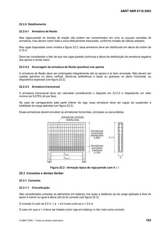 Licença de uso exclusivo para Petrobrás S/A
 Cópia impressa pelo Sistema Target CENWeb

                                                                                     ABNT NBR 6118:2003



22.2.4 Detalhamento

22.2.4.1    Armadura de flexão

Nas vigas-parede os tirantes de tração não podem ser concentrados em uma ou poucas camadas de
armadura, mas devem cobrir toda a zona efetivamente tracionada, conforme modelo de cálculo adotado.

Nas vigas biapoiadas como mostra a figura 22.2, essa armadura deve ser distribuída em altura da ordem de
0,15 h.

Deve ser considerado o fato de que nas vigas-parede contínuas a altura de distribuição da armadura negativa
dos apoios é ainda maior.

22.2.4.2    Ancoragem da armadura de flexão (positiva) nos apoios

A armadura de flexão deve ser prolongada integralmente até os apoios e aí bem ancorada. Não devem ser
usados ganchos no plano vertical, dando-se preferência a laços ou grampos no plano horizontal, ou
dispositivos especiais (ver figura 22.2).

22.2.4.3    Armadura transversal

A armadura transversal deve ser calculada considerando o disposto em 22.2.2 e respeitando um valor
mínimo de 0,075% bh por face.

No caso de carregamento pela parte inferior da viga, essa armadura deve ser capaz de suspender a
totalidade da carga aplicada (ver figura 22.2).

Essas armaduras devem envolver as armaduras horizontais, principais ou secundárias.




                             Figura 22.2 - Armação típica de viga-parede com h ≤ l

22.3 Consolos e dentes Gerber

22.3.1 Consolos

22.3.1.1    Conceituação

São considerados consolos os elementos em balanço nos quais a distância (a) da carga aplicada à face do
apoio é menor ou igual à altura útil (d) do consolo (ver figura 22.3).

O consolo é curto se 0,5 d ≤ a ≤ d e muito curto se a < 0,5 d.

O caso em que a > d deve ser tratado como viga em balanço e não mais como consolo.


© ABNT 2004 ─ Todos os direitos reservados                                                            163
 