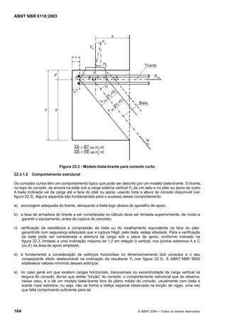 Licença de uso exclusivo para Petrobrás S/A
Cópia impressa pelo Sistema Target CENWeb
ABNT NBR 6118:2003




                           Figura 22.3 - Modelo biela-tirante para consolo curto

22.3.1.2   Comportamento estrutural

Os consolos curtos têm um comportamento típico que pode ser descrito por um modelo biela-tirante. O tirante,
no topo do consolo, se ancora na biela sob a carga externa vertical Fd de um lado e no pilar ou apoio do outro.
A biela inclinada vai da carga até a face do pilar ou apoio, usando toda a altura de consolo disponível (ver
figura 22.3). Alguns aspectos são fundamentais para o sucesso desse comportamento:

a) ancoragem adequada do tirante, abraçando a biela logo abaixo do aparelho de apoio;

b) a taxa de armadura do tirante a ser considerada no cálculo deve ser limitada superiormente, de modo a
   garantir o escoamento, antes da ruptura do concreto;

c) verificação da resistência à compressão da biela ou do cisalhamento equivalente na face do pilar,
   garantindo com segurança adequada que a ruptura frágil, pela biela, esteja afastada. Para a verificação
   da biela pode ser considerada a abertura de carga sob a placa de apoio, conforme indicado na
   figura 22.3, limitada a uma inclinação máxima de 1:2 em relação à vertical, nos pontos extremos A e C
   (ou E) da área de apoio ampliada;

d) é fundamental a consideração de esforços horizontais no dimensionamento dos consolos e o seu
   conseqüente efeito desfavorável na inclinação da resultante Fd (ver figura 22.3). A ABNT NBR 9062
   estabelece valores mínimos desses esforços;

e) no caso geral em que existem cargas horizontais, transversais ou excentricidade da carga vertical na
   largura do consolo, diz-se que existe “torção” do consolo; o comportamento estrutural que se observa,
   nesse caso, é o de um modelo biela-tirante fora do plano médio do consolo, usualmente com biela e
   tirante mais estreitos, ou seja, não se forma a treliça espacial observada na torção de vigas, uma vez
   que falta comprimento suficiente para tal.




164                                                                      © ABNT 2004 ─ Todos os direitos reservados
 