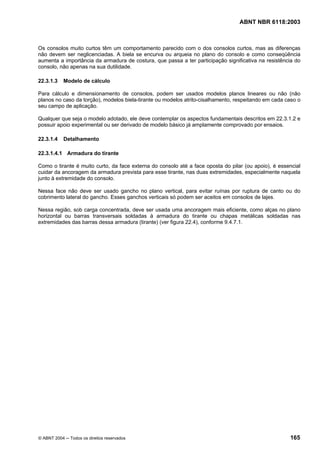 Licença de uso exclusivo para Petrobrás S/A
Cópia impressa pelo Sistema Target CENWeb
                                                                                  ABNT NBR 6118:2003



Os consolos muito curtos têm um comportamento parecido com o dos consolos curtos, mas as diferenças
não devem ser neglicenciadas. A biela se encurva ou arqueia no plano do consolo e como conseqüência
aumenta a importância da armadura de costura, que passa a ter participação significativa na resistência do
consolo, não apenas na sua dutilidade.

22.3.1.3    Modelo de cálculo

Para cálculo e dimensionamento de consolos, podem ser usados modelos planos lineares ou não (não
planos no caso da torção), modelos biela-tirante ou modelos atrito-cisalhamento, respeitando em cada caso o
seu campo de aplicação.

Qualquer que seja o modelo adotado, ele deve contemplar os aspectos fundamentais descritos em 22.3.1.2 e
possuir apoio experimental ou ser derivado de modelo básico já amplamente comprovado por ensaios.

22.3.1.4    Detalhamento

22.3.1.4.1 Armadura do tirante

Como o tirante é muito curto, da face externa do consolo até a face oposta do pilar (ou apoio), é essencial
cuidar da ancoragem da armadura prevista para esse tirante, nas duas extremidades, especialmente naquela
junto à extremidade do consolo.

Nessa face não deve ser usado gancho no plano vertical, para evitar ruínas por ruptura de canto ou do
cobrimento lateral do gancho. Esses ganchos verticais só podem ser aceitos em consolos de lajes.

Nessa região, sob carga concentrada, deve ser usada uma ancoragem mais eficiente, como alças no plano
horizontal ou barras transversais soldadas à armadura do tirante ou chapas metálicas soldadas nas
extremidades das barras dessa armadura (tirante) (ver figura 22.4), conforme 9.4.7.1.




© ABNT 2004 ─ Todos os direitos reservados                                                            165
 