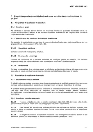 Licença de uso exclusivo para Petrobrás S/A
Cópia impressa pelo Sistema Target CENWeb
                                                                                  ABNT NBR 6118:2003




5 Requisitos gerais de qualidade da estrutura e avaliação da conformidade do
projeto

5.1     Requisitos de qualidade da estrutura

5.1.1     Condições gerais

As estruturas de concreto devem atender aos requisitos mínimos de qualidade classificados em 5.1.2,
durante sua construção e serviço, e aos requisitos adicionais estabelecidos em conjunto entre o autor do
projeto estrutural e o contratante.

5.1.2     Classificação dos requisitos de qualidade da estrutura

Os requisitos de qualidade de uma estrutura de concreto são classificados, para efeito desta Norma, em três
grupos distintos, relacionados em 5.1.2.1 a 5.1.2.3.

5.1.2.1     Capacidade resistente

Consiste basicamente na segurança à ruptura.

5.1.2.2     Desempenho em serviço

Consiste na capacidade de a estrutura manter-se em condições plenas de utilização, não devendo
apresentar danos que comprometam em parte ou totalmente o uso para o qual foi projetada.

5.1.2.3     Durabilidade

Consiste na capacidade de a estrutura resistir às influências ambientais previstas e definidas em conjunto
pelo autor do projeto estrutural e o contratante, no início dos trabalhos de elaboração do projeto.

5.2     Requisitos de qualidade do projeto

5.2.1     Qualidade da solução adotada

A solução estrutural adotada em projeto deve atender aos requisitos de qualidade estabelecidos nas normas
técnicas, relativos à capacidade resistente, ao desempenho em serviço e à durabilidade da estrutura.

A qualidade da solução adotada deve ainda considerar as condições arquitetônicas, funcionais, construtivas
(ver ABNT NBR 14931), estruturais, de integração com os demais projetos (elétrico, hidráulico,
ar-condicionado e outros) explicitadas pelos responsáveis técnicos de cada especialidade com a anuência do
contratante.

5.2.2     Condições impostas ao projeto

5.2.2.1    Todas as condições impostas ao projeto, descritas em 5.2.2.2 a 5.2.2.6, devem ser estabelecidas
previamente e em comum acordo entre o autor do projeto estrutural e o contratante.

5.2.2.2    Para atender aos requisitos de qualidade impostos às estruturas de concreto, o projeto deve
atender a todos os requisitos estabelecidos nesta Norma e em outras complementares e específicas,
conforme o caso.

5.2.2.3       As exigências relativas à capacidade resistente e ao desempenho em serviço deixam de ser
satisfeitas, quando são ultrapassados os respectivos estados limites (ver seções 3 e 10).




© ABNT 2004 ─ Todos os direitos reservados                                                              13
 