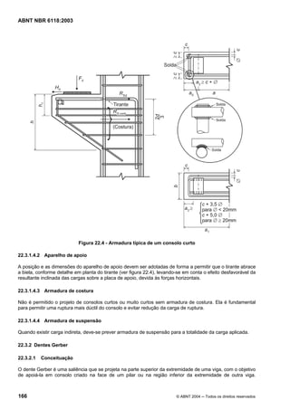 Licença de uso exclusivo para Petrobrás S/A
Cópia impressa pelo Sistema Target CENWeb
ABNT NBR 6118:2003




                            Figura 22.4 - Armadura típica de um consolo curto

22.3.1.4.2 Aparelho de apoio

A posição e as dimensões do aparelho de apoio devem ser adotadas de forma a permitir que o tirante abrace
a biela, conforme detalhe em planta do tirante (ver figura 22.4), levando-se em conta o efeito desfavorável da
resultante inclinada das cargas sobre a placa de apoio, devida às forças horizontais.

22.3.1.4.3 Armadura de costura

Não é permitido o projeto de consolos curtos ou muito curtos sem armadura de costura. Ela é fundamental
para permitir uma ruptura mais dúctil do consolo e evitar redução da carga de ruptura.

22.3.1.4.4 Armadura de suspensão

Quando existir carga indireta, deve-se prever armadura de suspensão para a totalidade da carga aplicada.

22.3.2 Dentes Gerber

22.3.2.1   Conceituação

O dente Gerber é uma saliência que se projeta na parte superior da extremidade de uma viga, com o objetivo
de apoiá-la em consolo criado na face de um pilar ou na região inferior da extremidade de outra viga.



166                                                                      © ABNT 2004 ─ Todos os direitos reservados
 