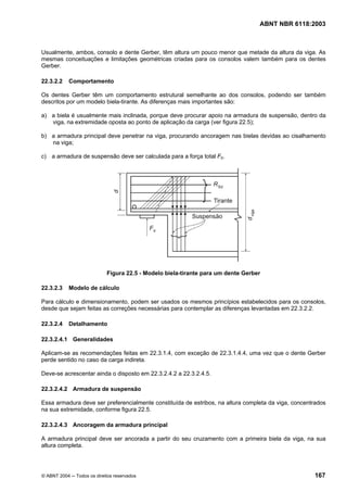 Licença de uso exclusivo para Petrobrás S/A
 Cópia impressa pelo Sistema Target CENWeb
                                                                                  ABNT NBR 6118:2003



Usualmente, ambos, consolo e dente Gerber, têm altura um pouco menor que metade da altura da viga. As
mesmas conceituações e limitações geométricas criadas para os consolos valem também para os dentes
Gerber.

22.3.2.2    Comportamento

Os dentes Gerber têm um comportamento estrutural semelhante ao dos consolos, podendo ser também
descritos por um modelo biela-tirante. As diferenças mais importantes são:

a) a biela é usualmente mais inclinada, porque deve procurar apoio na armadura de suspensão, dentro da
   viga, na extremidade oposta ao ponto de aplicação da carga (ver figura 22.5);

b) a armadura principal deve penetrar na viga, procurando ancoragem nas bielas devidas ao cisalhamento
   na viga;

c) a armadura de suspensão deve ser calculada para a força total Fd.




                            Figura 22.5 - Modelo biela-tirante para um dente Gerber

22.3.2.3    Modelo de cálculo

Para cálculo e dimensionamento, podem ser usados os mesmos princípios estabelecidos para os consolos,
desde que sejam feitas as correções necessárias para contemplar as diferenças levantadas em 22.3.2.2.

22.3.2.4    Detalhamento

22.3.2.4.1 Generalidades

Aplicam-se as recomendações feitas em 22.3.1.4, com exceção de 22.3.1.4.4, uma vez que o dente Gerber
perde sentido no caso da carga indireta.

Deve-se acrescentar ainda o disposto em 22.3.2.4.2 a 22.3.2.4.5.

22.3.2.4.2 Armadura de suspensão

Essa armadura deve ser preferencialmente constituída de estribos, na altura completa da viga, concentrados
na sua extremidade, conforme figura 22.5.

22.3.2.4.3 Ancoragem da armadura principal

A armadura principal deve ser ancorada a partir do seu cruzamento com a primeira biela da viga, na sua
altura completa.




© ABNT 2004 ─ Todos os direitos reservados                                                           167
 