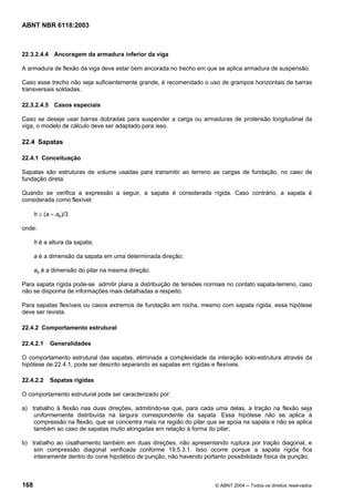 Licença de uso exclusivo para Petrobrás S/A
Cópia impressa pelo Sistema Target CENWeb
ABNT NBR 6118:2003



22.3.2.4.4 Ancoragem da armadura inferior da viga

A armadura de flexão da viga deve estar bem ancorada no trecho em que se aplica armadura de suspensão.

Caso esse trecho não seja suficientemente grande, é recomendado o uso de grampos horizontais de barras
transversais soldadas.

22.3.2.4.5 Casos especiais

Caso se deseje usar barras dobradas para suspender a carga ou armaduras de protensão longitudinal da
viga, o modelo de cálculo deve ser adaptado para isso.

22.4 Sapatas

22.4.1 Conceituação

Sapatas são estruturas de volume usadas para transmitir ao terreno as cargas de fundação, no caso de
fundação direta.

Quando se verifica a expressão a seguir, a sapata é considerada rígida. Caso contrário, a sapata é
considerada como flexível:

      h ≥ (a – ap)/3

onde:

      h é a altura da sapata;

      a é a dimensão da sapata em uma determinada direção;

      ap é a dimensão do pilar na mesma direção.

Para sapata rígida pode-se admitir plana a distribuição de tensões normais no contato sapata-terreno, caso
não se disponha de informações mais detalhadas a respeito.

Para sapatas flexíveis ou casos extremos de fundação em rocha, mesmo com sapata rígida, essa hipótese
deve ser revista.

22.4.2 Comportamento estrutural

22.4.2.1    Generalidades

O comportamento estrutural das sapatas, eliminada a complexidade da interação solo-estrutura através da
hipótese de 22.4.1, pode ser descrito separando as sapatas em rígidas e flexíveis.

22.4.2.2    Sapatas rígidas

O comportamento estrutural pode ser caracterizado por:

a) trabalho à flexão nas duas direções, admitindo-se que, para cada uma delas, a tração na flexão seja
    uniformemente distribuída na largura correspondente da sapata. Essa hipótese não se aplica à
    compressão na flexão, que se concentra mais na região do pilar que se apoia na sapata e não se aplica
    também ao caso de sapatas muito alongadas em relação à forma do pilar;

b) trabalho ao cisalhamento também em duas direções, não apresentando ruptura por tração diagonal, e
    sim compressão diagonal verificada conforme 19.5.3.1. Isso ocorre porque a sapata rígida fica
    inteiramente dentro do cone hipotético de punção, não havendo portanto possibilidade física de punção.



168                                                                   © ABNT 2004 ─ Todos os direitos reservados
 