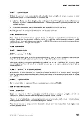 Licença de uso exclusivo para Petrobrás S/A
Cópia impressa pelo Sistema Target CENWeb

                                                                                     ABNT NBR 6118:2003



22.4.2.3    Sapatas flexíveis

Embora de uso mais raro, essas sapatas são utilizadas para fundação de cargas pequenas e solos
relativamente fracos. Seu comportamento se caracteriza por:

a) trabalho à flexão nas duas direções, não sendo possível admitir tração na flexão uniformemente
    distribuída na largura correspondente da sapata. A concentração de flexão junto ao pilar deve ser, em
    princípio, avaliada;

b) trabalho ao cisalhamento que pode ser descrito pelo fenômeno da punção (ver 19.5).

A distribuição plana de tensões no contato sapata-solo deve ser verificada.

22.4.3 Modelo de cálculo

Para cálculo e dimensionamento de sapatas, devem ser utilizados modelos tridimensionais lineares ou
modelos biela-tirante tridimensionais, podendo, quando for o caso, ser utilizados modelos de flexão. Esses
modelos devem contemplar os aspectos descritos em 22.4.2. Só excepcionalmente os modelos de cálculo
precisam contemplar a interação solo-estrutura.

22.4.4 Detalhamento

22.4.4.1    Sapatas rígidas

22.4.4.1.1 Armadura de flexão

A armadura de flexão deve ser uniformemente distribuída ao longo da largura da sapata, estendendo-se
integralmente de face a face da mesma e terminando em gancho nas duas extremidades.

Para barras com φ ≥ 20 mm devem ser usados ganchos de 135° ou 180°. Para barras com φ ≥ 25mm deve
ser verificado o fendilhamento em plano horizontal, uma vez que pode ocorrer o destacamento de toda a
malha da armadura.

22.4.4.1.2 Armadura de arranque dos pilares

A sapata deve ter altura suficiente para permitir a ancoragem da armadura de arranque. Nessa ancoragem
pode ser considerado o efeito favorável da compressão transversal às barras, decorrente da flexão da sapata
(ver seção 9).

22.4.4.1.3 Sapatas flexíveis

Devem ser atendidos os requisitos relativos a lajes e punção (ver seções 19 e 20).

22.5 Blocos sobre estacas

22.5.1 Conceituação

Blocos são estruturas de volume usadas para transmitir às estacas as cargas de fundação, e podem ser
considerados rígidos ou flexíveis por critério análogo ao definido para as sapatas.

No caso de conjuntos de blocos e estacas rígidos, com espaçamento de 2,5 φ a 3 φ (onde φ é o diâmetro da
estaca), pode-se admitir plana a distribuição de carga nas estacas.

Para blocos flexíveis ou casos extremos de estacas curtas, apoiadas em substrato muito rígido, essa
hipótese deve ser revista.




© ABNT 2004 ─ Todos os direitos reservados                                                            169
 