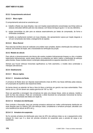 Licença de uso exclusivo para Petrobrás S/A
Cópia impressa pelo Sistema Target CENWeb

ABNT NBR 6118:2003



22.5.2 Comportamento estrutural

22.5.2.1   Bloco rígido

O comportamento estrutural se caracteriza por:

a) trabalho à flexão nas duas direções, mas com trações essencialmente concentradas nas linhas sobre as
    estacas (reticulado definido pelo eixo das estacas, com faixas de largura igual a 1,2 vez seu diâmetro);

b) cargas transmitidas do pilar para as estacas essencialmente por bielas de compressão, de forma e
   dimensões complexas;

c) trabalho ao cisalhamento também em duas direções, não apresentando ruptura por tração diagonal, e
    sim por compressão das bielas, analogamente às sapatas.

22.5.2.2   Bloco flexível

Para esse tipo de bloco deve ser realizada uma análise mais completa, desde a distribuição dos esforços nas
estacas, dos tirantes de tração, até a necessidade da verificação da punção.

22.5.3 Modelo de cálculo

Para cálculo e dimensionamento dos blocos são aceitos modelos tridimensionais lineares ou não e modelos
biela-tirante tridimensionais, sendo esses últimos os preferidos por definir melhor a distribuição de esforços
pelos tirantes. Esses modelos devem contemplar adequadamente os aspectos descritos em 22.5.2.

Sempre que houver esforços horizontais significativos ou forte assimetria, o modelo deve contemplar a
interação solo-estrutura.

22.5.4 Detalhamento

22.5.4.1   Blocos rígidos

22.5.4.1.1 Armadura de flexão

A armadura de flexão deve ser disposta essencialmente (mais de 85%) nas faixas definidas pelas estacas,
em proporções de equilíbrio das respectivas bielas.

As barras devem se estender de face a face do bloco e terminar em gancho nas duas extremidades. Para
barras com φ ≥ 20 mm devem ser usados ganchos de 135° ou 180°.

Deve ser garantida a ancoragem das armaduras de cada uma dessas faixas, sobre as estacas, medida a
partir da face das estacas. Pode ser considerado o efeito favorável da compressão transversal às barras,
decorrente da compressão das bielas (ver seção 9).

22.5.4.1.2 Armadura de distribuição

Para controlar a fissuração, deve ser prevista armadura adicional em malha uniformemente distribuída em
duas direções para no máximo 20% dos esforços totais, completando a armadura principal, calculada com
uma resistência de cálculo de 80% de fyd.

22.5.4.1.3 Armadura de suspensão

Se for prevista armadura de distribuição para mais de 25% dos esforços totais ou se o espaçamento entre
estacas for maior que 3 φ, deve ser prevista armadura de suspensão para a parcela de carga a ser
equilibrada.




170                                                                      © ABNT 2004 ─ Todos os direitos reservados
 