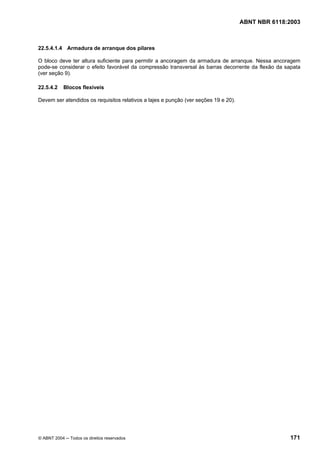 Licença de uso exclusivo para Petrobrás S/A
Cópia impressa pelo Sistema Target CENWeb
                                                                                     ABNT NBR 6118:2003



22.5.4.1.4 Armadura de arranque dos pilares

O bloco deve ter altura suficiente para permitir a ancoragem da armadura de arranque. Nessa ancoragem
pode-se considerar o efeito favorável da compressão transversal às barras decorrente da flexão da sapata
(ver seção 9).

22.5.4.2    Blocos flexíveis

Devem ser atendidos os requisitos relativos a lajes e punção (ver seções 19 e 20).




© ABNT 2004 ─ Todos os direitos reservados                                                          171
 