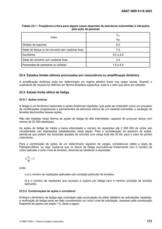 Licença de uso exclusivo para Petrobrás S/A
   Cópia impressa pelo Sistema Target CENWeb
                                                                                         ABNT NBR 6118:2003



  Tabela 23.1 - Freqüência crítica para alguns casos especiais de estruturas submetidas a vibrações
                                          pela ação de pessoas

                                                                                 fcrit
                             Caso
                                                                                 Hz
  Ginásio de esportes                                                            8,0
  Salas de dança ou de concerto sem cadeiras fixas                               7,0
  Escritórios                                                               3,0 a 4,0
  Salas de concerto com cadeiras fixas                                           3,4
  Passarelas de pedestres ou ciclistas                                      1,6 a 4,5


23.4 Estados limites últimos provocados por ressonância ou amplificação dinâmica

A amplificação dinâmica pode ser determinada em regime elástico linear nos casos usuais. Quando o
coeficiente de impacto for definido em Norma Brasileira específica, esse é o valor que deve ser utilizado.

23.5 Estado limite último de fadiga

23.5.1 Ações cíclicas

A fadiga é um fenômeno associado a ações dinâmicas repetidas, que pode ser entendido como um processo
de modificações progressivas e permanentes da estrutura interna de um material submetido a oscilação de
tensões decorrentes dessas ações.

Não são tratadas nesta Norma as ações de fadiga de alta intensidade, capazes de provocar danos com
menos de 20 000 repetições.

As ações de fadiga de média e baixa intensidade e número de repetições até 2 000 000 de ciclos são
consideradas nas disposições estabelecidas nesta seção. Para a consideração do espectro de ações,
admite-se que podem ser excluídas aquelas de veículos com carga total até 30 kN, para o caso de pontes
rodoviárias.

Para a combinação de ações de um determinado espectro de cargas, considera-se válida a regra de
Palmgren-Miner, ou seja, supõe-se que os danos de fadiga acumulam-se linearmente com o número de
ciclos aplicado a certo nível de tensões, devendo-se obedecer à expressão:

         ni
     Σ      ≤1
         Ni

onde:

     ni é o número de repetições aplicadas sob condição particular de tensões;

     Ni é o número de repetições que causaria a ruptura por fadiga para a mesma condição de tensões
     aplicadas.

23.5.2 Combinações de ações a considerar

Embora o fenômeno da fadiga seja controlado pela acumulação do efeito deletério de solicitações repetidas,
a verificação da fadiga pode ser feita considerando um único nível de solicitação, expresso pela combinação
freqüente de ações (ver seção 11), dada a seguir:




© ABNT 2004 ─ Todos os direitos reservados                                                              173
 