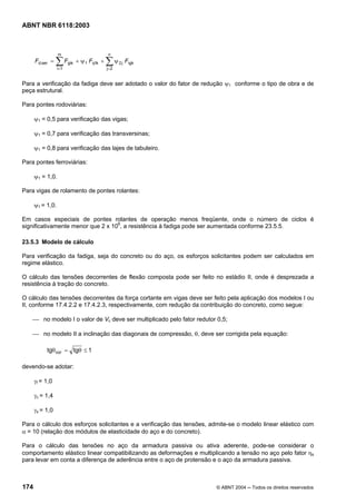 Licença de uso exclusivo para Petrobrás S/A
 Cópia impressa pelo Sistema Target CENWeb
ABNT NBR 6118:2003



                  m                         n
      Fd,ser =   ∑i=1
                        Fgik + ψ 1 Fq1k +   ∑ψ
                                            j=2
                                                  2j   Fqjk


Para a verificação da fadiga deve ser adotado o valor do fator de redução ψ1 conforme o tipo de obra e de
peça estrutural.

Para pontes rodoviárias:

      ψ1 = 0,5 para verificação das vigas;

      ψ1 = 0,7 para verificação das transversinas;

      ψ1 = 0,8 para verificação das lajes de tabuleiro.

Para pontes ferroviárias:

      ψ1 = 1,0.

Para vigas de rolamento de pontes rolantes:

      ψ1 = 1,0.

Em casos especiais de pontes rolantes de operação menos freqüente, onde o número de ciclos é
significativamente menor que 2 x 106, a resistência à fadiga pode ser aumentada conforme 23.5.5.

23.5.3 Modelo de cálculo

Para verificação da fadiga, seja do concreto ou do aço, os esforços solicitantes podem ser calculados em
regime elástico.

O cálculo das tensões decorrentes de flexão composta pode ser feito no estádio II, onde é desprezada a
resistência à tração do concreto.

O cálculo das tensões decorrentes da força cortante em vigas deve ser feito pela aplicação dos modelos I ou
II, conforme 17.4.2.2 e 17.4.2.3, respectivamente, com redução da contribuição do concreto, como segue:

    ⎯ no modelo I o valor de Vc deve ser multiplicado pelo fator redutor 0,5;

    ⎯ no modelo II a inclinação das diagonais de compressão, θ, deve ser corrigida pela equação:

           tgθ cor = tgθ ≤ 1

devendo-se adotar:

      γf = 1,0

      γc = 1,4

      γs = 1,0

Para o cálculo dos esforços solicitantes e a verificação das tensões, admite-se o modelo linear elástico com
α = 10 (relação dos módulos de elasticidade do aço e do concreto).

Para o cálculo das tensões no aço da armadura passiva ou ativa aderente, pode-se considerar o
comportamento elástico linear compatibilizando as deformações e multiplicando a tensão no aço pelo fator ηs
para levar em conta a diferença de aderência entre o aço de protensão e o aço da armadura passiva.



174                                                                     © ABNT 2004 ─ Todos os direitos reservados
 
