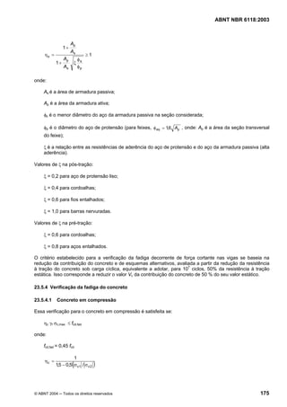 Licença de uso exclusivo para Petrobrás S/A
Cópia impressa pelo Sistema Target CENWeb

                                                                                    ABNT NBR 6118:2003



                       Ap
                  1+
                       As
      ηs =                     ≥1
                  Ap     φ
             1+         ξ s
                  As     φp

 onde:

      As é a área de armadura passiva;

      Ap é a área da armadura ativa;

      φs é o menor diâmetro do aço da armadura passiva na seção considerada;

      φp é o diâmetro do aço de protensão (para feixes, φ eq = 1,6 Ap , onde: Ap é a área da seção transversal
      do feixe);

      ξ é a relação entre as resistências de aderência do aço de protensão e do aço da armadura passiva (alta
      aderência).

 Valores de ξ na pós-tração:

      ξ = 0,2 para aço de protensão liso;

      ξ = 0,4 para cordoalhas;

      ξ = 0,6 para fios entalhados;

      ξ = 1,0 para barras nervuradas.

 Valores de ξ na pré-tração:

      ξ = 0,6 para cordoalhas;

      ξ = 0,8 para aços entalhados.

 O critério estabelecido para a verificação da fadiga decorrente de força cortante nas vigas se baseia na
 redução da contribuição do concreto e de esquemas alternativos, avaliada a partir da redução da resistência
 à tração do concreto sob carga cíclica, equivalente a adotar, para 107 ciclos, 50% da resistência à tração
 estática. Isso corresponde a reduzir o valor Vc da contribuição do concreto de 50 % do seu valor estático.

 23.5.4 Verificação da fadiga do concreto

 23.5.4.1    Concreto em compressão

 Essa verificação para o concreto em compressão é satisfeita se:

      ηc γf σc,max ≤ fcd,fad

 onde:

      fcd,fad = 0,45 fcd

                       1
      ηc =
                       (
             1,5 − 0,5 σ c1 / σ c 2   )


 © ABNT 2004 ─ Todos os direitos reservados                                                              175
 