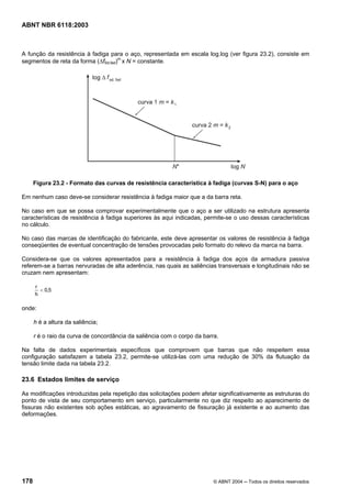 Licença de uso exclusivo para Petrobrás S/A
 Cópia impressa pelo Sistema Target CENWeb
ABNT NBR 6118:2003



A função da resistência à fadiga para o aço, representada em escala log.log (ver figura 23.2), consiste em
segmentos de reta da forma (∆fSd,fad)m x N = constante.




      Figura 23.2 - Formato das curvas de resistência característica à fadiga (curvas S-N) para o aço

Em nenhum caso deve-se considerar resistência à fadiga maior que a da barra reta.

No caso em que se possa comprovar experimentalmente que o aço a ser utilizado na estrutura apresenta
características de resistência à fadiga superiores às aqui indicadas, permite-se o uso dessas características
no cálculo.

No caso das marcas de identificação do fabricante, este deve apresentar os valores de resistência à fadiga
conseqüentes de eventual concentração de tensões provocadas pelo formato do relevo da marca na barra.

Considera-se que os valores apresentados para a resistência à fadiga dos aços da armadura passiva
referem-se a barras nervuradas de alta aderência, nas quais as saliências transversais e longitudinais não se
cruzam nem apresentam:

      r
        < 0,5
      h

onde:

      h é a altura da saliência;

      r é o raio da curva de concordância da saliência com o corpo da barra.

Na falta de dados experimentais específicos que comprovem que barras que não respeitem essa
configuração satisfazem a tabela 23.2, permite-se utilizá-las com uma redução de 30% da flutuação da
tensão limite dada na tabela 23.2.

23.6 Estados limites de serviço

As modificações introduzidas pela repetição das solicitações podem afetar significativamente as estruturas do
ponto de vista de seu comportamento em serviço, particularmente no que diz respeito ao aparecimento de
fissuras não existentes sob ações estáticas, ao agravamento de fissuração já existente e ao aumento das
deformações.




178                                                                       © ABNT 2004 ─ Todos os direitos reservados
 