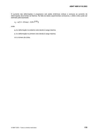 Licença de uso exclusivo para Petrobrás S/A
  Cópia impressa pelo Sistema Target CENWeb
                                                                                  ABNT NBR 6118:2003



O aumento das deformações é progressivo sob ações dinâmicas cíclicas e soma-se ao aumento de
deformações decorrentes da fluência. Na falta de dados experimentais conclusivos, o efeito cíclico pode ser
estimado pela expressão:

     an = a1[1,5 − 0,5 exp ( − 0,05 n 0,25 )]

onde:

     an é a deformação no enésimo ciclo devido à carga máxima;

     a1 é a deformação no primeiro ciclo devido à carga máxima;

     n é o número de ciclos.




© ABNT 2004 ─ Todos os direitos reservados                                                            179
 