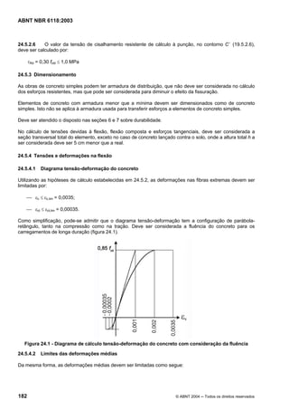 Licença de uso exclusivo para Petrobrás S/A
Cópia impressa pelo Sistema Target CENWeb
ABNT NBR 6118:2003



24.5.2.6    O valor da tensão de cisalhamento resistente de cálculo à punção, no contorno C ’ (19.5.2.6),
deve ser calculado por:

      τRd = 0,30 fctd ≤ 1,0 MPa

24.5.3 Dimensionamento

As obras de concreto simples podem ter armadura de distribuição, que não deve ser considerada no cálculo
dos esforços resistentes, mas que pode ser considerada para diminuir o efeito da fissuração.

Elementos de concreto com armadura menor que a mínima devem ser dimensionados como de concreto
simples. Isto não se aplica à armadura usada para transferir esforços a elementos de concreto simples.

Deve ser atendido o disposto nas seções 6 e 7 sobre durabilidade.

No cálculo de tensões devidas à flexão, flexão composta e esforços tangenciais, deve ser considerada a
seção transversal total do elemento, exceto no caso de concreto lançado contra o solo, onde a altura total h a
ser considerada deve ser 5 cm menor que a real.

24.5.4 Tensões e deformações na flexão

24.5.4.1    Diagrama tensão-deformação do concreto

Utilizando as hipóteses de cálculo estabelecidas em 24.5.2, as deformações nas fibras extremas devem ser
limitadas por:

    ⎯ εc ≤ εc,lim = 0,0035;

    ⎯ εct ≤ εct,lim = 0,00035.

Como simplificação, pode-se admitir que o diagrama tensão-deformação tem a configuração de parábola-
retângulo, tanto na compressão como na tração. Deve ser considerada a fluência do concreto para os
carregamentos de longa duração (figura 24.1).




   Figura 24.1 - Diagrama de cálculo tensão-deformação do concreto com consideração da fluência

24.5.4.2    Limites das deformações médias

Da mesma forma, as deformações médias devem ser limitadas como segue:




182                                                                      © ABNT 2004 ─ Todos os direitos reservados
 