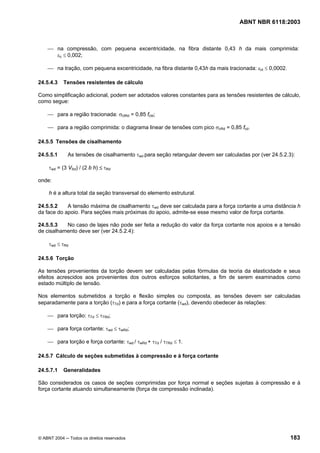 Licença de uso exclusivo para Petrobrás S/A
Cópia impressa pelo Sistema Target CENWeb

                                                                                    ABNT NBR 6118:2003



     ⎯ na compressão, com pequena excentricidade, na fibra distante 0,43 h da mais comprimida:
       εc ≤ 0,002;

     ⎯ na tração, com pequena excentricidade, na fibra distante 0,43h da mais tracionada: εct ≤ 0,0002.

24.5.4.3    Tensões resistentes de cálculo

Como simplificação adicional, podem ser adotados valores constantes para as tensões resistentes de cálculo,
como segue:

     ⎯ para a região tracionada: σctRd = 0,85 fctd;

     ⎯ para a região comprimida: o diagrama linear de tensões com pico σcRd = 0,85 fcd.

24.5.5 Tensões de cisalhamento

24.5.5.1      As tensões de cisalhamento τwd para seção retangular devem ser calculadas por (ver 24.5.2.3):

     τwd = (3 VSd) / (2 b h) ≤ τRd

onde:

     h é a altura total da seção transversal do elemento estrutural.

24.5.5.2    A tensão máxima de cisalhamento τwd deve ser calculada para a força cortante a uma distância h
da face do apoio. Para seções mais próximas do apoio, admite-se esse mesmo valor de força cortante.

24.5.5.3   No caso de lajes não pode ser feita a redução do valor da força cortante nos apoios e a tensão
de cisalhamento deve ser (ver 24.5.2.4):

     τwd ≤ τRd

24.5.6 Torção

As tensões provenientes da torção devem ser calculadas pelas fórmulas da teoria da elasticidade e seus
efeitos acrescidos aos provenientes dos outros esforços solicitantes, a fim de serem examinados como
estado múltiplo de tensão.

Nos elementos submetidos a torção e flexão simples ou composta, as tensões devem ser calculadas
separadamente para a torção (τTd) e para a força cortante (τwd), devendo obedecer às relações:

     ⎯ para torção: τTd ≤ τTRd;

     ⎯ para força cortante: τwd ≤ τwRd;

     ⎯ para torção e força cortante: τwd / τwRd + τTd / τTRd ≤ 1.

24.5.7 Cálculo de seções submetidas à compressão e à força cortante

24.5.7.1    Generalidades

São considerados os casos de seções comprimidas por força normal e seções sujeitas à compressão e à
força cortante atuando simultaneamente (força de compressão inclinada).




© ABNT 2004 ─ Todos os direitos reservados                                                                183
 