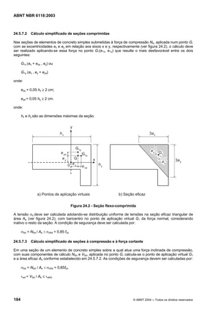 Licença de uso exclusivo para Petrobrás S/A
Cópia impressa pelo Sistema Target CENWeb

ABNT NBR 6118:2003



24.5.7.2    Cálculo simplificado de seções comprimidas

Nas seções de elementos de concreto simples submetidas à força de compressão Nd, aplicada num ponto G,
com as excentricidades ex e ey em relação aos eixos x e y, respectivamente (ver figura 24.2), o cálculo deve
ser realizado aplicando-se essa força no ponto G1(e1x, e1y) que resulte o mais desfavorável entre os dois
seguintes:

      G1x (ex + exa , ey) ou

      G1y (ex , ey + eya)

onde:

      exa = 0,05 hx ≥ 2 cm;

      eya = 0,05 hy ≥ 2 cm.

onde:

      hx e hy são as dimensões máximas da seção.




                                         Figura 24.2 - Seção flexo-comprimida

A tensão σd deve ser calculada adotando-se distribuição uniforme de tensões na seção eficaz triangular de
área Ae (ver figura 24.2), com baricentro no ponto de aplicação virtual G1 da força normal, considerando
inativo o resto da seção. A condição de segurança deve ser calculada por:

      σSd = NSd / Ae ≤ σcRd = 0,85 fcd

24.5.7.3    Cálculo simplificado de seções à compressão e à força cortante

Em uma seção de um elemento de concreto simples sobre a qual atua uma força inclinada de compressão,
com suas componentes de cálculo NSd e VSd, aplicada no ponto G, calcula-se o ponto de aplicação virtual G1
e a área eficaz Ae conforme estabelecido em 24.5.7.2. As condições de segurança devem ser calculadas por:

      σSd = NSd / Ae ≤ σcRd = 0,85fcd

      τwd = VSd / Ae ≤ τwRd




184                                                                        © ABNT 2004 ─ Todos os direitos reservados
 