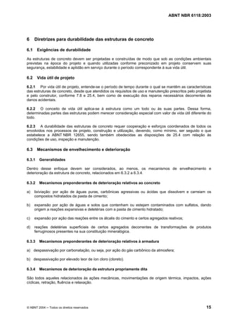 Licença de uso exclusivo para Petrobrás S/A
     Cópia impressa pelo Sistema Target CENWeb
                                                                                    ABNT NBR 6118:2003




6      Diretrizes para durabilidade das estruturas de concreto

6.1      Exigências de durabilidade

As estruturas de concreto devem ser projetadas e construídas de modo que sob as condições ambientais
previstas na época do projeto e quando utilizadas conforme preconizado em projeto conservem suas
segurança, estabilidade e aptidão em serviço durante o período correspondente à sua vida útil.

6.2      Vida útil de projeto

6.2.1 Por vida útil de projeto, entende-se o período de tempo durante o qual se mantêm as características
das estruturas de concreto, desde que atendidos os requisitos de uso e manutenção prescritos pelo projetista
e pelo construtor, conforme 7.8 e 25.4, bem como de execução dos reparos necessários decorrentes de
danos acidentais.

6.2.2 O conceito de vida útil aplica-se à estrutura como um todo ou às suas partes. Dessa forma,
determinadas partes das estruturas podem merecer consideração especial com valor de vida útil diferente do
todo.

6.2.3 A durabilidade das estruturas de concreto requer cooperação e esforços coordenados de todos os
envolvidos nos processos de projeto, construção e utilização, devendo, como mínimo, ser seguido o que
estabelece a ABNT NBR 12655, sendo também obedecidas as disposições de 25.4 com relação às
condições de uso, inspeção e manutenção.

6.3      Mecanismos de envelhecimento e deterioração

6.3.1     Generalidades

Dentro desse enfoque devem ser considerados, ao menos, os mecanismos de envelhecimento e
deterioração da estrutura de concreto, relacionados em 6.3.2 a 6.3.4.

6.3.2     Mecanismos preponderantes de deterioração relativos ao concreto

a)     lixiviação: por ação de águas puras, carbônicas agressivas ou ácidas que dissolvem e carreiam os
       compostos hidratados da pasta de cimento;

b)     expansão por ação de águas e solos que contenham ou estejam contaminados com sulfatos, dando
       origem a reações expansivas e deletérias com a pasta de cimento hidratado;

c)     expansão por ação das reações entre os álcalis do cimento e certos agregados reativos;

d)     reações deletérias superficiais de certos agregados decorrentes de transformações de produtos
       ferruginosos presentes na sua constituição mineralógica.

6.3.3     Mecanismos preponderantes de deterioração relativos à armadura

a) despassivação por carbonatação, ou seja, por ação do gás carbônico da atmosfera;

b) despassivação por elevado teor de íon cloro (cloreto).

6.3.4     Mecanismos de deterioração da estrutura propriamente dita

São todos aqueles relacionados às ações mecânicas, movimentações de origem térmica, impactos, ações
cíclicas, retração, fluência e relaxação.




© ABNT 2004 ─ Todos os direitos reservados                                                               15
 