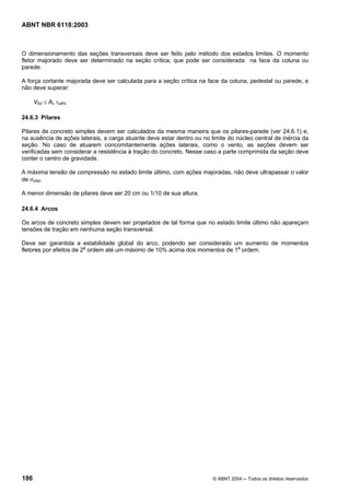 Licença de uso exclusivo para Petrobrás S/A
Cópia impressa pelo Sistema Target CENWeb
ABNT NBR 6118:2003



O dimensionamento das seções transversais deve ser feito pelo método dos estados limites. O momento
fletor majorado deve ser determinado na seção crítica, que pode ser considerada na face da coluna ou
parede.

A força cortante majorada deve ser calculada para a seção crítica na face da coluna, pedestal ou parede, e
não deve superar:

      VSd ≤ Ac τwRd

24.6.3 Pilares

Pilares de concreto simples devem ser calculados da mesma maneira que os pilares-parede (ver 24.6.1) e,
na ausência de ações laterais, a carga atuante deve estar dentro ou no limite do núcleo central de inércia da
seção. No caso de atuarem concomitantemente ações laterais, como o vento, as seções devem ser
verificadas sem considerar a resistência à tração do concreto. Nesse caso a parte comprimida da seção deve
conter o centro de gravidade.

A máxima tensão de compressão no estado limite último, com ações majoradas, não deve ultrapassar o valor
de σcRd.

A menor dimensão de pilares deve ser 20 cm ou 1/10 de sua altura.

24.6.4 Arcos

Os arcos de concreto simples devem ser projetados de tal forma que no estado limite último não apareçam
tensões de tração em nenhuma seção transversal.

Deve ser garantida a estabilidade global do arco, podendo ser considerado um aumento de momentos
fletores por efeitos de 2a ordem até um máximo de 10% acima dos momentos de 1a ordem.




186                                                                     © ABNT 2004 ─ Todos os direitos reservados
 