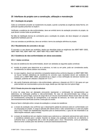 Licença de uso exclusivo para Petrobrás S/A
 Cópia impressa pelo Sistema Target CENWeb

                                                                                    ABNT NBR 6118:2003




25 Interfaces do projeto com a construção, utilização e manutenção

25.1 Aceitação do projeto

Cabe ao contratante proceder ao recebimento do projeto, quando cumpridas as exigências desta Norma, em
particular aquelas prescritas na seção 5.

Verificada a existência de não-conformidades, deve ser emitido termo de aceitação provisório do projeto, do
qual devem constar todas as pendências.

Na falta de habilitação técnica do contratante para a aceitação do projeto, ele deve designar um preposto
legalmente habilitado para tal.

Uma vez sanadas as pendências, deve ser emitido o termo de aceitação definitiva do projeto.

25.2 Recebimento do concreto e do aço

O concreto e o aço devem ser recebidos, desde que atendidas todas as exigências das ABNT NBR 12655,
ABNT NBR 7480, ABNT NBR 7481, ABNT NBR 7482 e ABNT NBR 7483.

25.3 Existência de não-conformidades em obras executadas

25.3.1 Ações corretivas

No caso de existência de não-conformidades, devem ser adotadas as seguintes ações corretivas:

a) revisão do projeto para determinar se a estrutura, no todo ou em parte, pode ser considerada aceita,
    considerando os valores obtidos nos ensaios;

b) no caso negativo, devem ser extraídos e ensaiados testemunhos conforme disposto na ABNT NBR 7680,
   se houver também deficiência de resistência do concreto cujos resultados devem ser avaliados de
   acordo com a ABNT NBR 12655, procedendo-se a seguir a nova verificação da estrutura visando sua
   aceitação, podendo ser utilizado o disposto em 12.4.1;

c) não sendo finalmente eliminada a não-conformidade, aplica-se o disposto em 25.3.3. Há casos em que
   pode também ser recomendada a prova de carga, desde que não haja risco de ruptura frágil.

25.3.2 Ensaio de prova de carga da estrutura

A prova de carga deve ser planejada procurando representar a combinação de carregamentos que
determinou na verificação analítica a não-conformidade. No caso de não-conformidade que indique a
possibilidade de ruptura frágil, a prova de carga não é um recurso recomendável. Nesse ensaio deve ser feito
um monitoramento continuado do carregamento e da resposta da estrutura, de modo que esta não seja
desnecessariamente danificada durante a execução do ensaio.

Deve-se fazer a distinção entre o ensaio de aceitação e o ensaio de resistência:

a) o ensaio de aceitação visa confirmar que o desempenho global da estrutura está em conformidade com
   as prescrições do projeto. A carga é aplicada até valores entre o valor característico e o valor de projeto
   para o ELU. Podem ser estabelecidos requisitos para os deslocamentos, o grau de não linearidade e as
   deformações residuais, após o ensaio;

b) o ensaio de resistência tem por objetivo mostrar que a estrutura ou o elemento estrutural tem pelo menos
   a resistência adotada para o projeto. Quando se deseja uma avaliação somente de um elemento, é
   suficiente levar o carregamento até o valor de projeto para o ELU. Obviamente, como já salientado,
   deve-se tomar cuidado para não danificar a estrutura desnecessariamente.



© ABNT 2004 ─ Todos os direitos reservados                                                               187
 