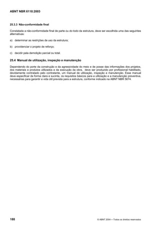 Licença de uso exclusivo para Petrobrás S/A
Cópia impressa pelo Sistema Target CENWeb
ABNT NBR 6118:2003



25.3.3 Não-conformidade final

Constatada a não-conformidade final de parte ou do todo da estrutura, deve ser escolhida uma das seguintes
alternativas:

a) determinar as restrições de uso da estrutura;

b) providenciar o projeto de reforço;

c) decidir pela demolição parcial ou total.

25.4 Manual de utilização, inspeção e manutenção

Dependendo do porte da construção e da agressividade do meio e de posse das informações dos projetos,
dos materiais e produtos utilizados e da execução da obra, deve ser produzido por profissional habilitado,
devidamente contratado pelo contratante, um manual de utilização, inspeção e manutenção. Esse manual
deve especificar de forma clara e sucinta, os requisitos básicos para a utilização e a manutenção preventiva,
necessárias para garantir a vida útil prevista para a estrutura, conforme indicado na ABNT NBR 5674.




188                                                                     © ABNT 2004 ─ Todos os direitos reservados
 
