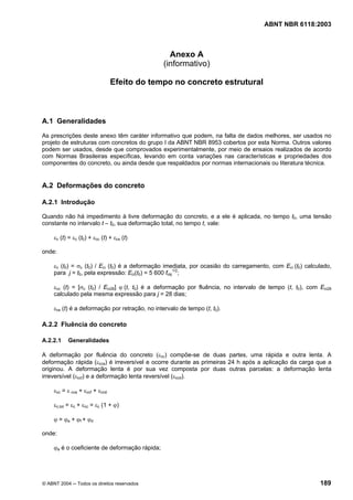 Licença de uso exclusivo para Petrobrás S/A
Cópia impressa pelo Sistema Target CENWeb
                                                                                      ABNT NBR 6118:2003



                                                   Anexo A
                                                 (informativo)

                                 Efeito do tempo no concreto estrutural



A.1 Generalidades
As prescrições deste anexo têm caráter informativo que podem, na falta de dados melhores, ser usados no
projeto de estruturas com concretos do grupo I da ABNT NBR 8953 cobertos por esta Norma. Outros valores
podem ser usados, desde que comprovados experimentalmente, por meio de ensaios realizados de acordo
com Normas Brasileiras específicas, levando em conta variações nas características e propriedades dos
componentes do concreto, ou ainda desde que respaldados por normas internacionais ou literatura técnica.


A.2 Deformações do concreto

A.2.1 Introdução

Quando não há impedimento à livre deformação do concreto, e a ele é aplicada, no tempo t0, uma tensão
constante no intervalo t – t0, sua deformação total, no tempo t, vale:

     εc (t) = εc (t0) + εcc (t) + εcs (t)

onde:

     εc (t0) = σc (t0) / Eci (t0) é a deformação imediata, por ocasião do carregamento, com Eci (t0) calculado,
     para j = t0, pela expressão: Eci(t0) = 5 600 fckj1/2;

     εcc (t) = [σc (t0) / Eci28] ϕ (t, t0) é a deformação por fluência, no intervalo de tempo (t, t0), com Eci28
     calculado pela mesma expressão para j = 28 dias;

     εcs (t) é a deformação por retração, no intervalo de tempo (t, t0).

A.2.2 Fluência do concreto

A.2.2.1    Generalidades

A deformação por fluência do concreto (εcc) compõe-se de duas partes, uma rápida e outra lenta. A
deformação rápida (εcca) é irreversível e ocorre durante as primeiras 24 h após a aplicação da carga que a
originou. A deformação lenta é por sua vez composta por duas outras parcelas: a deformação lenta
irreversível (εccf) e a deformação lenta reversível (εccd).

     εcc = ε cca + εccf + εccd

     εc,tot = εc + εcc = εc (1 + ϕ)

     ϕ = ϕa + ϕf + ϕd

onde:

     ϕa é o coeficiente de deformação rápida;




© ABNT 2004 ─ Todos os direitos reservados                                                                 189
 