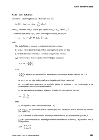 Licença de uso exclusivo para Petrobrás S/A
 Cópia impressa pelo Sistema Target CENWeb
                                                                                         ABNT NBR 6118:2003



A.2.2.3    Valor da fluência

No instante t a deformação devida à fluência é dada por:

                                                σc
     ε cc (t,t 0 ) = ε cca + ε ccd + ε ccf =          ϕ (t,t 0 )
                                               E c 28

com Ec28 calculado, para j = 28 dias, pela expressão: Ec28 = Eci,28 = 5 600 fck1/2

O coeficiente de fluência ϕ (t,t0), válido também para a tração, é dado por:

     ϕ ( t , t 0 ) = ϕ a + ϕ f∞ [β f (t ) − β f (t 0 )] + ϕ d ∞ β d

onde:

     t é a idade fictícia do concreto no instante considerado, em dias;

     t0 é a idade fictícia do concreto ao ser feito o carregamento único, em dias;

     t0i é a idade fictícia do concreto ao ser feito o carregamento, em dias;

     ϕa é o coeficiente de fluência rápida, determinado pela expressão:

                     ⎡ f (t ) ⎤
           ϕ a = 0,8 ⎢1 − c 0 ⎥
                     ⎣ f c (t ∞ ) ⎦

     onde:

             f c (t 0 )
                        é a função do crescimento da resistência do concreto com a idade, definida em 12.3;
             f c (t ∞ )

          ϕf∞ = ϕ 1c ϕ 2c é o valor final do coeficiente de deformação lenta irreversível;

          ϕ1c é o coeficiente dependente da umidade relativa do ambiente U, em porcentagem, e da
          consistência do concreto dada pela tabela A.1;

          ϕ2c é o coeficiente dependente da espessura fictícia hfic da peça, definida em A.2.4.

                    42 + hfic
           ϕ 2c =
                    20 + hfic

     onde:

          hfic é a espessura fictícia, em centímetros (A.2.4);

          βf(t) ou βf (t0) é o coeficiente relativo à deformação lenta irreversível, função da idade do concreto
          (ver figura A.2);

          ϕd∞ é o valor final do coeficiente de deformação lenta reversível que é considerado igual a 0,4;

          βd(t) é o coeficiente relativo à deformação lenta reversível função do tempo (t – t0) decorrido após o
          carregamento.

                        t − t 0 + 20
           β d (t ) =
                        t − t 0 + 70



© ABNT 2004 ─ Todos os direitos reservados                                                                    191
 