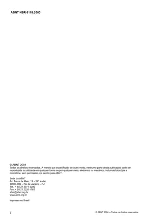 Licença de uso exclusivo para Petrobrás S/A
 Cópia impressa pelo Sistema Target CENWeb

 ABNT NBR 6118:2003




© ABNT 2004
Todos os direitos reservados. A menos que especificado de outro modo, nenhuma parte desta publicação pode ser
reproduzida ou utilizada em qualquer forma ou por qualquer meio, eletrônico ou mecânico, incluindo fotocópia e
microfilme, sem permissão por escrito pela ABNT.

Sede da ABNT
Av. Treze de Maio, 13 – 28º andar
20003-900 – Rio de Janeiro – RJ
Tel.: + 55 21 3974-2300
Fax: + 55 21 2220-1762
abnt@abnt.org.br
www.abnt.org.br

Impresso no Brasil




ii                                                                           © ABNT 2004 ─ Todos os direitos reservados
 