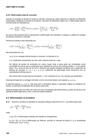 Licença de uso exclusivo para Petrobrás S/A
Cópia impressa pelo Sistema Target CENWeb
ABNT NBR 6118:2003



A.2.5 Deformação total do concreto

Quando há variação de tensão ao longo do intervalo, induzida por ações externas ou agentes de diferentes
propriedades reológicas (incluindo-se armadura, concretos de diferentes idades etc.), a deformação total no
concreto pode ser calculada por:

                                                                      t
                σ (t ) σ (t )                                             ∂σ c ⎛ 1 αϕ ( τ, t 0 ) ⎞
      ε c (t ) = c 0 + c 0 ϕ (t , t 0 ) + ε cs (t , t 0 ) +
                E c (t 0 ) E c 28                                    ∫
                                                                    τ =t 0
                                                                               ⎜
                                                                               ⎜E + E
                                                                           ∂τ ⎝ cτ    c 28
                                                                                                 ⎟dτ
                                                                                                 ⎟
                                                                                                 ⎠

em que os três primeiros termos representam a deformação não impedida e a integral, os efeitos da variação
de tensões ocorridas no intervalo.

Permite-se substituir essa expressão por:

                            ⎡ 1            ϕ(t, t 0 ) ⎤                                    ⎛ 1       ϕ(t, t 0 ) ⎞
      ε c ( t ) = σ c (t 0 )⎢            +            ⎥ + ε cs (t , t 0 ) + ∆σ c (t , t 0 )⎜
                                                                                           ⎜ E (t ) + E
                                                                                                                ⎟
                                                                                                                ⎟
                            ⎢ E c (t 0 )
                            ⎣               E c 28 ⎥  ⎦                                    ⎝ c 0        c 28 ⎠


Nas expressões de εc(t):

      ∆σc (t, t0) é a variação total de tensão no concreto, no intervalo (t, t0);

      α é o coeficiente característico que tem valor variável conforme o caso.

      No cálculo de perdas de protensão em casos usuais onde a peça pode ser considerada como
      concretada de uma só vez e a protensão como aplicada de uma só vez, pode-se adotar α = 0,5 e admitir
      Ec(t0) = Ec28, como foi feito em 9.6.3.4.2. Observar que aquela subseção considera que o coeficiente de
      fluência do concreto: ϕ = ϕa + ϕf + ϕd é um coeficiente de deformação lenta irreversível com as
      propriedades definidas para ϕf.

      Nos outros casos usuais pode-se considerar α = 0,8, mantendo Ec (t0) ≠ Ec28 sempre que significativo.

Essa aproximação tem a vantagem de tratar ϕ como uma única função, sem separar ϕa, ϕf, e ϕd.

É possível separar ϕa, ϕf, e ϕd, mas para isso é necessário aplicar a expressão integral ao problema em
estudo. A expressão simplificada não se aplica nesse caso.

Especial atenção deve ser dada aos casos em que as fundações são deformáveis ou parte da estrutura não
apresenta deformação lenta, como o caso de tirantes metálicos.


A.3 Deformações na armadura
A.3.1     Quando a armadura é solicitada em situação análoga à descrita em A.2.1, sua deformação vale:

                   σ s ( t 0 ) σ s (t 0 )
      ε s (t ) =              +           χ(t , t 0 )
                     Es          Es

onde:

      σs (t0) / Es é a deformação imediata, por ocasião do carregamento;

      [σs (t0) / Es] χ (t, t0) é a deformação por fluência, ocorrida no intervalo de tempo (t, t0) e considerada
      sempre que σs (t0) > 0,5 fptk.




196                                                                                                         © ABNT 2004 ─ Todos os direitos reservados
 
