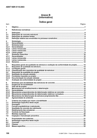 Licença de uso exclusivo para Petrobrás S/A
Cópia impressa pelo Sistema Target CENWeb
ABNT NBR 6118:2003



                                                                   Anexo B
                                                                (informativo)
                                                                  Índice geral
Item                                                                                                                                                     Página
1       Objetivo...................................................................................................................................................1
2       Referências normativas ........................................................................................................................1
3       Definições...............................................................................................................................................4
3.1     Definições de concreto estrutural........................................................................................................4
3.2     Definições de estados limites ..............................................................................................................4
3.3     Definição relativa aos envolvidos no processo construtivo.............................................................5
4       Simbologia..............................................................................................................................................6
4.1     Generalidades ........................................................................................................................................6
4.2     Símbolos-base .......................................................................................................................................6
4.2.1   Generalidades ........................................................................................................................................6
4.2.2   Letras minúsculas .................................................................................................................................6
4.2.3   Letras maiúsculas..................................................................................................................................7
4.2.4   Letras gregas .........................................................................................................................................8
4.3     Símbolos subscritos .......................................................................................................................... 10
4.3.1   Generalidades ..................................................................................................................................... 10
4.3.2   Letras minúsculas .............................................................................................................................. 10
4.3.3   Letras maiúsculas............................................................................................................................... 12
4.3.4   Números .............................................................................................................................................. 12
5       Requisitos gerais de qualidade da estrutura e avaliação da conformidade do projeto.............. 13
5.1     Requisitos de qualidade da estrutura............................................................................................... 13
5.1.1   Condições gerais ................................................................................................................................ 13
5.1.2   Classificação dos requisitos de qualidade da estrutura ................................................................ 13
5.2     Requisitos de qualidade do projeto.................................................................................................. 13
5.2.1   Qualidade da solução adotada.......................................................................................................... 13
5.2.2   Condições impostas ao projeto ........................................................................................................ 13
5.2.3   Documentação da solução adotada ................................................................................................. 14
5.3     Avaliação da conformidade do projeto ............................................................................................ 14
6       Diretrizes para durabilidade das estruturas de concreto ............................................................... 15
6.1     Exigências de durabilidade ............................................................................................................... 15
6.2     Vida útil de projeto.............................................................................................................................. 15
6.3     Mecanismos de envelhecimento e deterioração ............................................................................. 15
6.3.1   Generalidades ..................................................................................................................................... 15
6.3.2   Mecanismos preponderantes de deterioração relativos ao concreto........................................... 15
6.3.3   Mecanismos preponderantes de deterioração relativos à armadura............................................ 15
6.3.4   Mecanismos de deterioração da estrutura propriamente dita....................................................... 15
6.4     Agressividade do ambiente ............................................................................................................... 16
7       Critérios de projeto que visam a durabilidade ................................................................................ 17
7.1     Simbologia específica desta seção .................................................................................................. 17
7.2     Drenagem ............................................................................................................................................ 17
7.3     Formas arquitetônicas e estruturais................................................................................................. 17
7.4     Qualidade do concreto de cobrimento ............................................................................................. 17
7.5     Detalhamento das armaduras ........................................................................................................... 19
7.6     Controle da fissuração....................................................................................................................... 19
7.7     Medidas especiais .............................................................................................................................. 20
7.8     Inspeção e manutenção preventiva .................................................................................................. 20
8       Propriedades dos materiais............................................................................................................... 21
8.1     Simbologia específica desta seção .................................................................................................. 21
8.2     Concreto .............................................................................................................................................. 22
8.2.1   Classes ................................................................................................................................................ 22
8.2.2   Massa específica................................................................................................................................. 22



198                                                                                                        © ABNT 2004 ─ Todos os direitos reservados
 