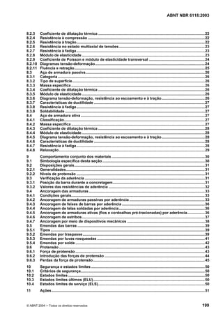 Licença de uso exclusivo para Petrobrás S/A
Cópia impressa pelo Sistema Target CENWeb
                                                                                                                              ABNT NBR 6118:2003



8.2.3    Coeficiente de dilatação térmica .......................................................................................................22
8.2.4    Resistência à compressão .................................................................................................................22
8.2.5    Resistência à tração............................................................................................................................22
8.2.6    Resistência no estado multiaxial de tensões...................................................................................23
8.2.7    Resistência à fadiga ............................................................................................................................23
8.2.8    Módulo de elasticidade .......................................................................................................................23
8.2.9    Coeficiente de Poisson e módulo de elasticidade transversal ......................................................24
8.2.10   Diagramas tensão-deformação..........................................................................................................24
8.2.11   Fluência e retração..............................................................................................................................25
8.3      Aço de armadura passiva ...................................................................................................................26
8.3.1    Categoria ..............................................................................................................................................26
8.3.2    Tipo de superfície................................................................................................................................26
8.3.3    Massa específica .................................................................................................................................26
8.3.4    Coeficiente de dilatação térmica .......................................................................................................26
8.3.5    Módulo de elasticidade .......................................................................................................................26
8.3.6    Diagrama tensão-deformação, resistência ao escoamento e à tração..........................................26
8.3.7    Características de ductilidade ...........................................................................................................27
8.3.8    Resistência à fadiga ............................................................................................................................27
8.3.9    Soldabilidade .......................................................................................................................................27
8.4      Aço de armadura ativa ........................................................................................................................27
8.4.1    Classificação........................................................................................................................................27
8.4.2    Massa específica .................................................................................................................................27
8.4.3    Coeficiente de dilatação térmica .......................................................................................................28
8.4.4    Módulo de elasticidade .......................................................................................................................28
8.4.5    Diagrama tensão-deformação, resistência ao escoamento e à tração..........................................28
8.4.6    Características de ductilidade ...........................................................................................................28
8.4.7    Resistência à fadiga ............................................................................................................................28
8.4.8    Relaxação.............................................................................................................................................29
9        Comportamento conjunto dos materiais ..........................................................................................30
9.1      Simbologia específica desta seção ...................................................................................................30
9.2      Disposições gerais..............................................................................................................................31
9.2.1    Generalidades......................................................................................................................................31
9.2.2    Níveis de protensão ............................................................................................................................31
9.3      Verificação da aderência ....................................................................................................................31
9.3.1    Posição da barra durante a concretagem.........................................................................................31
9.3.2    Valores das resistências de aderência .............................................................................................32
9.4      Ancoragem das armaduras ................................................................................................................33
9.4.1    Condições gerais.................................................................................................................................33
9.4.2    Ancoragem de armaduras passivas por aderência .........................................................................33
9.4.3    Ancoragem de feixes de barras por aderência ................................................................................36
9.4.4    Ancoragem de telas soldadas por aderência...................................................................................36
9.4.5    Ancoragem de armaduras ativas (fios e cordoalhas pré-tracionadas) por aderência.................36
9.4.6    Ancoragem de estribos.......................................................................................................................37
9.4.7    Ancoragem por meio de dispositivos mecânicos ...........................................................................38
9.5      Emendas das barras ...........................................................................................................................39
9.5.1    Tipos .....................................................................................................................................................39
9.5.2    Emendas por traspasse ......................................................................................................................39
9.5.3    Emendas por luvas rosqueadas ........................................................................................................41
9.5.4    Emendas por solda .............................................................................................................................42
9.6      Protensão .............................................................................................................................................43
9.6.1    Força de protensão .............................................................................................................................43
9.6.2    Introdução das forças de protensão .................................................................................................44
9.6.3    Perdas da força de protensão............................................................................................................45
10       Segurança e estados limites ..............................................................................................................50
10.1     Critérios de segurança........................................................................................................................50
10.2     Estados limites ....................................................................................................................................50
10.3     Estados limites últimos (ELU)............................................................................................................50
10.4     Estados limites de serviço (ELS).......................................................................................................50
11       Ações ....................................................................................................................................................51


© ABNT 2004 ─ Todos os direitos reservados                                                                                                                     199
 