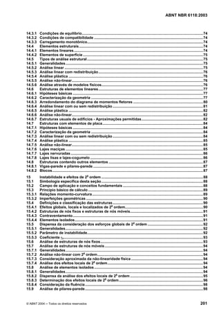 Licença de uso exclusivo para Petrobrás S/A
 Cópia impressa pelo Sistema Target CENWeb
                                                                                                                             ABNT NBR 6118:2003



14.3.1   Condições de equilíbrio......................................................................................................................74
14.3.2   Condições de compatibilidade ..........................................................................................................74
14.3.3   Carregamento monotônico.................................................................................................................74
14.4     Elementos estruturais.........................................................................................................................74
14.4.1   Elementos lineares..............................................................................................................................74
14.4.2   Elementos de superfície .....................................................................................................................75
14.5     Tipos de análise estrutural.................................................................................................................75
14.5.1   Generalidades......................................................................................................................................75
14.5.2   Análise linear .......................................................................................................................................75
14.5.3   Análise linear com redistribuição......................................................................................................76
14.5.4   Análise plástica ...................................................................................................................................76
14.5.5   Análise não-linear................................................................................................................................76
14.5.6   Análise através de modelos físicos...................................................................................................76
14.6     Estruturas de elementos lineares......................................................................................................77
14.6.1   Hipóteses básicas ...............................................................................................................................77
14.6.2   Caracterização da geometria .............................................................................................................77
14.6.3   Arredondamento do diagrama de momentos fletores ....................................................................80
14.6.4   Análise linear com ou sem redistribuição ........................................................................................81
14.6.5   Análise plástica ...................................................................................................................................82
14.6.6   Análise não-linear................................................................................................................................82
14.6.7   Estruturas usuais de edifícios - Aproximações permitidas............................................................82
14.7     Estruturas com elementos de placa..................................................................................................84
14.7.1   Hipóteses básicas ...............................................................................................................................84
14.7.2   Caracterização da geometria .............................................................................................................84
14.7.3   Análise linear com ou sem redistribuição ........................................................................................84
14.7.4   Análise plástica ...................................................................................................................................85
14.7.5   Análise não-linear................................................................................................................................85
14.7.6   Lajes maciças ......................................................................................................................................85
14.7.7   Lajes nervuradas .................................................................................................................................86
14.7.8   Lajes lisas e lajes-cogumelo ..............................................................................................................86
14.8     Estruturas contendo outros elementos ............................................................................................87
14.8.1   Vigas-parede e pilares-parede ...........................................................................................................87
14.8.2   Blocos...................................................................................................................................................87
15       Instabilidade e efeitos de 2a ordem ...................................................................................................88
15.1     Simbologia específica desta seção ...................................................................................................88
15.2     Campo de aplicação e conceitos fundamentais ..............................................................................88
15.3     Princípio básico de cálculo ................................................................................................................89
15.3.1   Relações momento-curvatura............................................................................................................89
15.3.2   Imperfeições geométricas ..................................................................................................................90
15.4     Definições e classificação das estruturas ........................................................................................90
15.4.1   Efeitos globais, locais e localizados de 2a ordem............................................................................90
15.4.2   Estruturas de nós fixos e estruturas de nós móveis.......................................................................91
15.4.3   Contraventamento...............................................................................................................................91
15.4.4   Elementos isolados.............................................................................................................................91
15.5     Dispensa da consideração dos esforços globais de 2a ordem ......................................................92
15.5.1   Generalidades......................................................................................................................................92
15.5.2   Parâmetro de instabilidade.................................................................................................................92
15.5.3   Coeficiente γz........................................................................................................................................93
15.6     Análise de estruturas de nós fixos....................................................................................................93
15.7     Análise de estruturas de nós móveis................................................................................................94
15.7.1   Generalidades......................................................................................................................................94
15.7.2   Análise não-linear com 2a ordem.......................................................................................................94
15.7.3   Consideração aproximada da não-linearidade física ......................................................................94
15.7.4   Análise dos efeitos locais de 2a ordem.............................................................................................94
15.8     Análise de elementos isolados ..........................................................................................................94
15.8.1   Generalidades......................................................................................................................................94
15.8.2   Dispensa da análise dos efeitos locais de 2a ordem .......................................................................95
15.8.3   Determinação dos efeitos locais de 2a ordem..................................................................................96
15.8.4   Consideração da fluência ...................................................................................................................98
15.9     Análise de pilares-parede ...................................................................................................................98


© ABNT 2004 ─ Todos os direitos reservados                                                                                                                   201
 