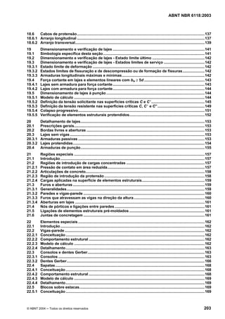 Licença de uso exclusivo para Petrobrás S/A
Cópia impressa pelo Sistema Target CENWeb

                                                                                                                              ABNT NBR 6118:2003



18.6   Cabos de protensão ..........................................................................................................................137
18.6.1 Arranjo longitudinal ..........................................................................................................................137
18.6.2 Arranjo transversal............................................................................................................................139
19         Dimensionamento e verificação de lajes ........................................................................................141
19.1       Simbologia específica desta seção .................................................................................................141
19.2       Dimensionamento e verificação de lajes - Estado limite último ..................................................142
19.3       Dimensionamento e verificação de lajes - Estados limites de serviço .......................................142
19.3.1     Estado limite de deformação ...........................................................................................................142
19.3.2     Estados limites de fissuração e de descompressão ou de formação de fissuras.....................142
19.3.3     Armaduras longitudinais máximas e mínimas ...............................................................................142
19.4       Força cortante em lajes e elementos lineares com bw ≥ 5d ..........................................................143
19.4.1     Lajes sem armadura para força cortante ........................................................................................143
19.4.2     Lajes com armadura para força cortante........................................................................................144
19.5       Dimensionamento de lajes à punção ..............................................................................................144
19.5.1     Modelo de cálculo .............................................................................................................................144
19.5.2     Definição da tensão solicitante nas superfícies críticas C e C ’ ...................................................145
19.5.3     Definição da tensão resistente nas superfícies críticas C, C ’ e C” .............................................149
19.5.4     Colapso progressivo.........................................................................................................................151
19.5.5     Verificação de elementos estruturais protendidos........................................................................152
20         Detalhamento de lajes.......................................................................................................................153
20.1       Prescrições gerais.............................................................................................................................153
20.2       Bordas livres e aberturas .................................................................................................................153
20.3       Lajes sem vigas .................................................................................................................................153
20.3.1     Armaduras passivas .........................................................................................................................153
20.3.2     Lajes protendidas..............................................................................................................................154
20.4       Armaduras de punção.......................................................................................................................155
21         Regiões especiais .............................................................................................................................157
21.1       Introdução ..........................................................................................................................................157
21.2       Regiões de introdução de cargas concentradas ...........................................................................157
21.2.1     Pressão de contato em área reduzida.............................................................................................157
21.2.2     Articulações de concreto..................................................................................................................158
21.2.3     Região de introdução da protensão ................................................................................................158
21.2.4     Cargas aplicadas na superfície de elementos estruturais............................................................159
21.3       Furos e aberturas ..............................................................................................................................159
21.3.1     Generalidades....................................................................................................................................159
21.3.2     Paredes e vigas-parede ....................................................................................................................160
21.3.3     Furos que atravessam as vigas na direção da altura....................................................................160
21.3.4     Aberturas em lajes ............................................................................................................................161
21.4       Nós de pórticos e ligações entre paredes ......................................................................................161
21.5       Ligações de elementos estruturais pré-moldados ........................................................................161
21.6       Juntas de concretagem ....................................................................................................................161
22         Elementos especiais .........................................................................................................................162
22.1       Introdução ..........................................................................................................................................162
22.2       Vigas-parede ......................................................................................................................................162
22.2.1     Conceituação .....................................................................................................................................162
22.2.2     Comportamento estrutural ...............................................................................................................162
22.2.3     Modelo de cálculo .............................................................................................................................162
22.2.4     Detalhamento.....................................................................................................................................163
22.3       Consolos e dentes Gerber................................................................................................................163
22.3.1     Consolos ............................................................................................................................................163
22.3.2     Dentes Gerber....................................................................................................................................166
22.4       Sapatas ...............................................................................................................................................168
22.4.1     Conceituação .....................................................................................................................................168
22.4.2     Comportamento estrutural ...............................................................................................................168
22.4.3     Modelo de cálculo .............................................................................................................................169
22.4.4     Detalhamento.....................................................................................................................................169
22.5       Blocos sobre estacas........................................................................................................................169
22.5.1     Conceituação .....................................................................................................................................169



© ABNT 2004 ─ Todos os direitos reservados                                                                                                                    203
 