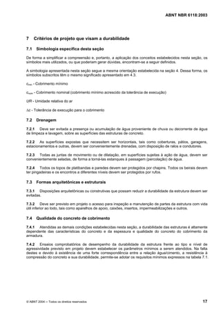 Licença de uso exclusivo para Petrobrás S/A
Cópia impressa pelo Sistema Target CENWeb
                                                                                 ABNT NBR 6118:2003




7     Critérios de projeto que visam a durabilidade

7.1    Simbologia específica desta seção

De forma a simplificar a compreensão e, portanto, a aplicação dos conceitos estabelecidos nesta seção, os
símbolos mais utilizados, ou que poderiam gerar dúvidas, encontram-se a seguir definidos.

A simbologia apresentada nesta seção segue a mesma orientação estabelecida na seção 4. Dessa forma, os
símbolos subscritos têm o mesmo significado apresentado em 4.3.

cmin - Cobrimento mínimo

cnom - Cobrimento nominal (cobrimento mínimo acrescido da tolerância de execução)

UR - Umidade relativa do ar

∆c - Tolerância de execução para o cobrimento

7.2    Drenagem

7.2.1 Deve ser evitada a presença ou acumulação de água proveniente de chuva ou decorrente de água
de limpeza e lavagem, sobre as superfícies das estruturas de concreto.

7.2.2 As superfícies expostas que necessitem ser horizontais, tais como coberturas, pátios, garagens,
estacionamentos e outras, devem ser convenientemente drenadas, com disposição de ralos e condutores.

7.2.3 Todas as juntas de movimento ou de dilatação, em superfícies sujeitas à ação de água, devem ser
convenientemente seladas, de forma a torná-las estanques à passagem (percolação) de água.

7.2.4 Todos os topos de platibandas e paredes devem ser protegidos por chapins. Todos os beirais devem
ter pingadeiras e os encontros a diferentes níveis devem ser protegidos por rufos.

7.3    Formas arquitetônicas e estruturais

7.3.1 Disposições arquitetônicas ou construtivas que possam reduzir a durabilidade da estrutura devem ser
evitadas.

7.3.2 Deve ser previsto em projeto o acesso para inspeção e manutenção de partes da estrutura com vida
útil inferior ao todo, tais como aparelhos de apoio, caixões, insertos, impermeabilizações e outros.

7.4    Qualidade do concreto de cobrimento

7.4.1 Atendidas as demais condições estabelecidas nesta seção, a durabilidade das estruturas é altamente
dependente das características do concreto e da espessura e qualidade do concreto do cobrimento da
armadura.

7.4.2 Ensaios comprobatórios de desempenho da durabilidade da estrutura frente ao tipo e nível de
agressividade previsto em projeto devem estabelecer os parâmetros mínimos a serem atendidos. Na falta
destes e devido à existência de uma forte correspondência entre a relação água/cimento, a resistência à
compressão do concreto e sua durabilidade, permite-se adotar os requisitos mínimos expressos na tabela 7.1.




© ABNT 2004 ─ Todos os direitos reservados                                                             17
 