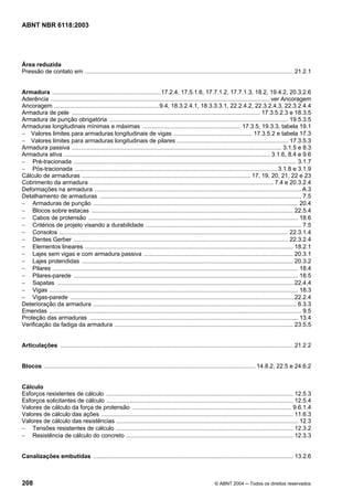 Licença de uso exclusivo para Petrobrás S/A
Cópia impressa pelo Sistema Target CENWeb
ABNT NBR 6118:2003




Área reduzida
Pressão de contato em ............................................................................................................................... 21.2.1


Armadura ..................................................................17.2.4, 17.5.1.6, 17.7.1.2, 17.7.1.3, 18.2, 19.4.2, 20.3.2.6
Aderência ......................................................................................................................................ver Ancoragem
Ancoragem ................................................................9.4, 18.3.2.4.1, 18.3.3.3.1, 22.2.4.2, 22.3.2.4.3, 22.3.2.4.4
Armadura de pele ................................................................................................................... 17.3.5.2.3 e 18.3.5
Armadura de punção obrigatória ............................................................................................................. 19.5.3.5
Armaduras longitudinais mínimas e máximas ............................................................ 17.3.5, 19.3.3, tabela 19.1
− Valores limites para armaduras longitudinais de vigas ................................................ 17.3.5.2 e tabela 17.3
− Valores limites para armaduras longitudinais de pilares .................................................................... 17.3.5.3
Armadura passiva ................................................................................................................................ 3.1.5 e 8.3
Armadura ativa .............................................................................................................................. 3.1.6, 8.4 e 9.6
− Pré-tracionada ........................................................................................................................................ 3.1.7
− Pós-tracionada ........................................................................................................................... 3.1.8 e 3.1.9
Cálculo de armaduras ....................................................................................................... 17, 19, 20, 21, 22 e 23
Cobrimento da armadura ................................................................................................................ 7.4 e 20.3.2.4
Deformações na armadura .............................................................................................................................. A.3
Detalhamento de armaduras ........................................................................................................................... 7.5
− Armaduras de punção ............................................................................................................................. 20.4
− Blocos sobre estacas ........................................................................................................................... 22.5.4
− Cabos de protensão ................................................................................................................................ 18.6
− Critérios de projeto visando a durabilidade ............................................................................................... 7.5
− Consolos ............................................................................................................................................ 22.3.1.4
− Dentes Gerber ................................................................................................................................... 22.3.2.4
− Elementos lineares ............................................................................................................................... 18.2.1
− Lajes sem vigas e com armadura passiva ........................................................................................... 20.3.1
− Lajes protendidas ................................................................................................................................. 20.3.2
− Pilares ...................................................................................................................................................... 18.4
− Pilares-parede ......................................................................................................................................... 18.5
− Sapatas ................................................................................................................................................ 22.4.4
− Vigas ........................................................................................................................................................ 18.3
− Vigas-parede ........................................................................................................................................ 22.2.4
Deterioração da armadura ............................................................................................................................ 6.3.3
Emendas .......................................................................................................................................................... 9.5
Proteção das armaduras ............................................................................................................................... 13.4
Verificação da fadiga da armadura ............................................................................................................. 23.5.5


Articulações .............................................................................................................................................. 21.2.2


Blocos ................................................................................................................................. 14.8.2, 22.5 e 24.6.2


Cálculo
Esforços resistentes de cálculo .................................................................................................................. 12.5.3
Esforços solicitantes de cálculo .................................................................................................................. 12.5.4
Valores de cálculo da força de protensão ................................................................................................. 9.6.1.4
Valores de cálculo das ações ..................................................................................................................... 11.6.3
Valores de cálculo das resistências ............................................................................................................... 12.3
− Tensões resistentes de cálculo ............................................................................................................ 12.3.2
− Resistência de cálculo do concreto ...................................................................................................... 12.3.3


Canalizações embutidas .......................................................................................................................... 13.2.6



208                                                                                                           © ABNT 2004 ─ Todos os direitos reservados
 