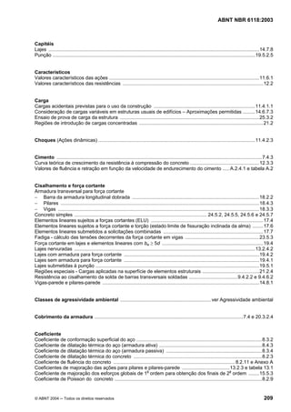 Licença de uso exclusivo para Petrobrás S/A
 Cópia impressa pelo Sistema Target CENWeb
                                                                                                                                 ABNT NBR 6118:2003



Capitéis
Lajes ............................................................................................................................................................14.7.8
Punção ......................................................................................................................................................19.5.2.5


Característicos
Valores característicos das ações ...............................................................................................................11.6.1
Valores característicos das resistências ........................................................................................................12.2


Carga
Cargas acidentais previstas para o uso da construção ...........................................................................11.4.1.1
Consideração de cargas variáveis em estruturas usuais de edifícios – Aproximações permitidas .........14.6.7.3
Ensaio de prova de carga da estrutura .......................................................................................................25.3.2
Regiões de introdução de cargas concentradas ............................................................................................21.2


Choques (Ações dinâmicas) ....................................................................................................................11.4.2.3


Cimento ........................................................................................................................................................7.4.3
Curva teórica de crescimento da resistência à compressão do concreto ...................................................12.3.3
Valores de fluência e retração em função da velocidade de endurecimento do cimento ..... A.2.4.1 e tabela A.2


Cisalhamento e força cortante
Armadura transversal para força cortante
− Barra da armadura longitudinal dobrada ..............................................................................................18.2.2
− Pilares ...................................................................................................................................................18.4.3
− Vigas .....................................................................................................................................................18.3.3
Concreto simples .................................................................................................. 24.5.2, 24.5.5, 24.5.6 e 24.5.7
Elementos lineares sujeitos a forças cortantes (ELU) ...................................................................................17.4
Elementos lineares sujeitos a força cortante e torção (estado limite de fissuração inclinada da alma) ........17.6
Elementos lineares submetidos a solicitações combinadas ..........................................................................17.7
Fadiga - cálculo das tensões decorrentes da força cortante em vigas .......................................................23.5.3
Força cortante em lajes e elementos lineares com bw ≥ 5d ........................................................................... 19.4
Lajes nervuradas ......................................................................................................................................13.2.4.2
Lajes com armadura para força cortante ....................................................................................................19.4.2
Lajes sem armadura para força cortante ....................................................................................................19.4.1
Lajes submetidas à punção .........................................................................................................................19.5.1
Regiões especiais - Cargas aplicadas na superfície de elementos estruturais ..........................................21.2.4
Resistência ao cisalhamento da solda de barras transversais soldadas ....................................9.4.2.2 e 9.4.6.2
Vigas-parede e pilares-parede ....................................................................................................................14.8.1


Classes de agressividade ambiental ................................................................... ver Agressividade ambiental


Cobrimento da armadura ..............................................................................................................7.4 e 20.3.2.4


Coeficiente
Coeficiente de conformação superficial do aço .............................................................................................8.3.2
Coeficiente de dilatação térmica do aço (armadura ativa) ............................................................................8.4.3
Coeficiente de dilatação térmica do aço (armadura passiva) .......................................................................8.3.4
Coeficiente de dilatação térmica do concreto ...............................................................................................8.2.3
Coeficiente de fluência do concreto .......................................................................................... 8.2.11 e Anexo A
Coeficientes de majoração das ações para pilares e pilares-parede ...................................13.2.3 e tabela 13.1
Coeficiente de majoração dos esforços globais de 1a ordem para obtenção dos finais de 2a ordem ........15.5.3
Coeficiente de Poisson do concreto .............................................................................................................8.2.9


© ABNT 2004 ─ Todos os direitos reservados                                                                                                                       209
 