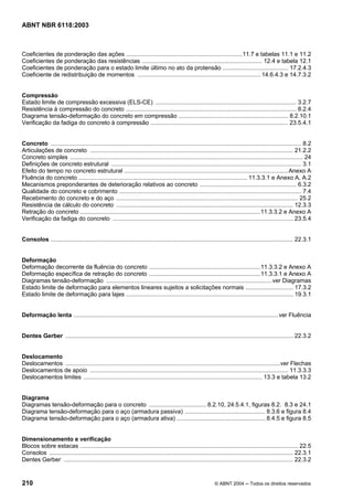 Licença de uso exclusivo para Petrobrás S/A
 Cópia impressa pelo Sistema Target CENWeb
ABNT NBR 6118:2003



Coeficientes de ponderação das ações .......................................................................11.7 e tabelas 11.1 e 11.2
Coeficientes de ponderação das resistências ......................................................................... 12.4 e tabela 12.1
Coeficientes de ponderação para o estado limite último no ato da protensão ........................................ 17.2.4.3
Coeficiente de redistribuição de momentos ........................................................................... 14.6.4.3 e 14.7.3.2


Compressão
Estado limite de compressão excessiva (ELS-CE) ...................................................................................... 3.2.7
Resistência à compressão do concreto ........................................................................................................ 8.2.4
Diagrama tensão-deformação do concreto em compressão ................................................................... 8.2.10.1
Verificação da fadiga do concreto à compressão .................................................................................... 23.5.4.1


Concreto ......................................................................................................................................................... 8.2
Articulações de concreto ............................................................................................................................ 21.2.2
Concreto simples .............................................................................................................................................. 24
Definições de concreto estrutural .................................................................................................................... 3.1
Efeito do tempo no concreto estrutural ....................................................................................................Anexo A
Fluência do concreto ....................................................................................................... 11.3.3.1 e Anexo A, A.2
Mecanismos preponderantes de deterioração relativos ao concreto ........................................................... 6.3.2
Qualidade do concreto e cobrimento ............................................................................................................... 7.4
Recebimento do concreto e do aço ............................................................................................................... 25.2
Resistência de cálculo do concreto ............................................................................................................ 12.3.3
Retração do concreto ..............................................................................................................11.3.3.2 e Anexo A
Verificação da fadiga do concreto .............................................................................................................. 23.5.4


Consolos .................................................................................................................................................... 22.3.1


Deformação
Deformação decorrente da fluência do concreto ....................................................................11.3.3.2 e Anexo A
Deformação específica de retração do concreto ....................................................................11.3.3.1 e Anexo A
Diagramas tensão-deformação .....................................................................................................ver Diagramas
Estado limite de deformação para elementos lineares sujeitos a solicitações normais ............................. 17.3.2
Estado limite de deformação para lajes ...................................................................................................... 19.3.1


Deformação lenta .............................................................................................................................ver Fluência


Dentes Gerber ........................................................................................................................................... 22.3.2


Deslocamento
Deslocamentos ...................................................................................................................................ver Flechas
Deslocamentos de apoio ......................................................................................................................... 11.3.3.3
Deslocamentos limites ............................................................................................................. 13.3 e tabela 13.2


Diagrama
Diagramas tensão-deformação para o concreto ................................... 8.2.10, 24.5.4.1, figuras 8.2. 8.3 e 24.1
Diagrama tensão-deformação para o aço (armadura passiva) ................................................. 8.3.6 e figura 8.4
Diagrama tensão-deformação para o aço (armadura ativa) ...................................................... 8.4.5 e figura 8.5


Dimensionamento e verificação
Blocos sobre estacas ..................................................................................................................................... 22.5
Consolos ..................................................................................................................................................... 22.3.1
Dentes Gerber ............................................................................................................................................ 22.3.2


210                                                                                                           © ABNT 2004 ─ Todos os direitos reservados
 