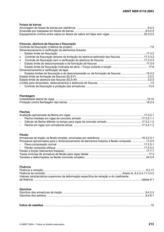 Licença de uso exclusivo para Petrobrás S/A
 Cópia impressa pelo Sistema Target CENWeb
                                                                                                                             ABNT NBR 6118:2003



Feixes de barras
Ancoragem de feixes de barras por aderência .............................................................................................9.4.3
Emendas por traspasse em feixes de barras .............................................................................................9.5.2.5
Espaçamento mínimo entre cabos ou feixes de cabos em lajes sem vigas ............................................20.3.2.3


Fissuras, abertura de fissuras e fissuração
Controle da fissuração (critérios de projeto) ....................................................................................................7.6
Dimensionamento e verificação de elementos lineares
− Estado limite de fissuração ...................................................................................................................17.3.3
• Controle da fissuração através da limitação da abertura estimada das fissuras ..............................17.3.3.2
• Controle da fissuração sem a verificação da abertura de fissuras ...................................................17.3.3.3
− Estado limite de descompressão e de formação de fissuras ...............................................................17.3.4
− Estado limite de fissuração inclinada da alma – Força cortante e torção ...............................................17.6
Dimensionamento e verificação de lajes
− Estados limites de fissuração e de descompressão ou de formação de fissuras ................................19.3.2
Estado limite de formação de fissuras (ELS-F) .............................................................................................3.2.2
Estado limite de abertura das fissuras (ELS-W) ...........................................................................................3.2.3
Limites para dimensões, deslocamentos e aberturas de fissuras ....................................................................13
− Controle da fissuração e proteção das armaduras ..................................................................................13.4


Flambagem
Instabilidade lateral de vigas ........................................................................................................................15.10
Proteção contra flambagem das barras ......................................................................................................18.2.4


Flechas
Avaliação aproximada da flecha em vigas ...............................................................................................17.3.2.1
− Flecha imediata em vigas de concreto armado ..............................................................................17.3.2.1.1
− Cálculo da flecha diferida no tempo para vigas de concreto armado .............................................17.3.2.1.2
− Flecha em vigas com armaduras ativas .........................................................................................17.3.2.1.3


Flexão
Armaduras de tração na flexão simples, ancoradas por aderência ......................................................18.3.2.3.1
Processos aproximados para o dimensionamento de elementos lineares à flexão composta ..................17.2.5
− Flexo-compressão normal .................................................................................................................17.2.5.1
− Flexão composta oblíqua ...................................................................................................................17.2.5.2
Flexão e torção (elementos lineares) ..........................................................................................................17.7.1
Taxas mínimas de armadura de flexão para vigas tabela .............................................................................17.3
Tensões e deformações na flexão (concreto simples) ................................................................................24.5.4


Fluência
Fluência e retração ......................................................................................................................................8.2.11
Fluência do concreto ....................................................................................................Anexo A, A.2.2 e 11.3.3.2
Valores característicos superiores da deformação específica de retração e do coeficiente
de fluência .............................................................................................................................................tabela 8.1


Ganchos
Ganchos das armaduras de tração ............................................................................................................9.4.2.3
Ganchos dos estribos .................................................................................................................................9.4.6.1


Índice de esbeltez ............................................................................................................................................15




© ABNT 2004 ─ Todos os direitos reservados                                                                                                                  213
 