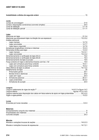 Licença de uso exclusivo para Petrobrás S/A
Cópia impressa pelo Sistema Target CENWeb
ABNT NBR 6118:2003



Instabilidade e efeitos de segunda ordem ................................................................................................... 15


Junta
Juntas de concretagem ................................................................................................................................. 21.6
Juntas e disposições construtivas (concreto simples) ................................................................................... 24.4
Junta de dilatação ....................................................................................................................................... 3.1.10
Junta de dilatação parcial ........................................................................................................................... 3.1.11


Lajes
Aberturas em lajes ...................................................................................................................................... 21.3.4
Aberturas que atravessam lajes na direção de sua espessura ............................................................... 13.2.5.2
Análise estrutural
− Lajes maciças ....................................................................................................................................... 14.7.6
− Lajes nervuradas .................................................................................................................................. 14.7.7
− Lajes lisas e cogumelo ......................................................................................................................... 14.7.8
Armaduras longitudinais mínimas e máximas ............................................................................................ 19.3.3
Dimensões limites para lajes ...................................................................................................................... 13.2.4
− Lajes maciças .................................................................................................................................... 13.2.4.1
− Lajes nervuradas ............................................................................................................................... 13.2.4.2
Dimensionamento e verificação de lajes (ELU) ............................................................................................. 19.2
Dimensionamento e verificação de lajes (ELS) ............................................................................................. 19.3
Dimensionamento de lajes à punção ............................................................................................................. 19.5
Força cortante em lajes e elementos lineares com bw ≥ 5d ......................................................................... 19.4
− Lajes sem armadura para força cortante ............................................................................................. 19.4.1
− Lajes com armadura para força cortante ............................................................................................. 19.4.2
Vãos efetivos de lajes ou placas ............................................................................................................. 14.7.2.2
Detalhamento de lajes ...................................................................................................................................... 20
− Prescrições gerais ................................................................................................................................... 20.1
− Bordas livres e aberturas ........................................................................................................................ 20.2
− Lajes sem vigas ....................................................................................................................................... 20.3
• Armaduras passivas ............................................................................................................................. 20.3.1
• Lajes protendidas ................................................................................................................................. 20.3.2
− Armaduras de punção ............................................................................................................................. 20.4


Largura
Largura colaborante de vigas de seção T .......................................................................... 14.6.2.2 e figura 14.2
Largura efetiva ........................................................................................................................ figuras 14.3 e 14.4
Largura máxima para disposição dos cabos em faixa externa de apoio em lajes protendidas .............. 20.3.2.2
Vigas e vigas-parede .................................................................................................................................. 13.2.2


Luvas
Emendas por luvas roscadas ....................................................................................................................... 9.5.3


Materiais
Comportamento conjunto dos materiais ............................................................................................................. 9
Propriedades dos materiais ................................................................................................................................ 8
Concreto simples ........................................................................................................................................... 24.3


Mísulas
Mísulas e variações bruscas de seções .................................................................................................. 14.6.2.3
Mísulas e variações bruscas de espessuras ........................................................................................... 14.7.2.1




214                                                                                                        © ABNT 2004 ─ Todos os direitos reservados
 