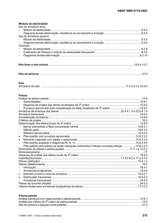 Licença de uso exclusivo para Petrobrás S/A
Cópia impressa pelo Sistema Target CENWeb
                                                                                                                            ABNT NBR 6118:2003



Módulo de elasticidade
Aço de armadura ativa
− Módulo de elasticidade ...........................................................................................................................8.4.4
− Diagrama tensão-deformação, resistência ao escoamento e à tração ..................................................8.4.5
Aço de armadura passiva
− Módulo de elasticidade ...........................................................................................................................8.3.5
− Diagrama tensão-deformação, resistência ao escoamento e à tração ..................................................8.3.6
Concreto
− Módulo de elasticidade ...........................................................................................................................8.2.8
− Coeficiente de Poisson e módulo de elasticidade transversal ...............................................................8.2.9
− Diagramas tensão-deformação .............................................................................................................8.2.10


Nós fixos e nós móveis .....................................................................................................................15.6 e 15.7


Nós de pórticos ............................................................................................................................................21.4


Pele
Armadura de pele ....................................................................................................................17.3.5.2.3 e 18.3.5


Pilares
Análise de pilares-parede ...............................................................................................................................15.9
− Generalidades .......................................................................................................................................15.9.1
− Dispensa da análise dos efeitos localizados de 2a ordem ....................................................................15.9.2
                                                                             PU   UP




− Processo aproximado para consideração do efeito localizado de 2a ordem ........................................15.9.3
                                                                                                       PU   UP




Armadura de arranque dos pilares ....................................................................................22.4.4.1.2 e 22.5.4.1.4
Armadura transversal ..................................................................................................................................18.4.3
Consideração da fluência ............................................................................................................................15.8.4
Critérios de projeto .........................................................................................................................................16.3
Determinação dos efeitos locais de 2a ordem .............................................................................................15.8.3
                                                      PU   UP




− Barras submetidas à flexo-compressão normal ................................................................................15.8.3.1
− Método geral ......................................................................................................................................15.8.3.2
− Métodos aproximados ........................................................................................................................15.8.3.3
• Pilar-padrão com curvatura aproximada .........................................................................................15.8.3.3.2
• Momento majorado com rigidez κ aproximada ...............................................................................15.8.3.3.3
− Pilar-padrão acoplado a diagramas M, N, 1/r .................................................................................15.8.3.3.4
− Pilar-padrão para pilares de seção retangular submetidos à flexão composta oblíqua .................15.8.3.3.5
Dimensões de pilares e pilares-parede .........................................................................................11.7.1 e 13.2.3
Dimensionamento ..............................................................................................................................................17
Dispensa da análise dos efeitos locais de 2a ordem ...................................................................................15.8.2
                                                                PU   UP




Imperfeições locais ............................................................................................................11.3.3.4.2 e 11.3.3.4.3
Pilares (definição) .....................................................................................................................................14.4.1.2
Pilares (detalhamento) ...................................................................................................................................18.4
− Introdução .............................................................................................................................................18.4.1
− Armaduras longitudinais .......................................................................................................................18.4.2
• Diâmetro mínimo e taxa de armadura ...............................................................................................18.4.2.1
• Distribuição transversal ......................................................................................................................18.4.2.2
− Armaduras transversais ........................................................................................................................18.4.3
Pilares de concreto simples .........................................................................................................................24.6.3
Valores limites para armaduras longitudinais de pilares ..........................................................................17.3.5.3


Pilares-parede
Análise estrutural com vigas-parede e pilares-parede ................................................................................14.8.1
Análise dos efeitos de 2a ordem de pilares-parede ........................................................................................15.9
                                   PU   UP




Nós de pórticos e ligações entre paredes ......................................................................................................21.4


© ABNT 2004 ─ Todos os direitos reservados                                                                                                                 215
 