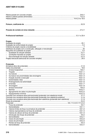 Licença de uso exclusivo para Petrobrás S/A
 Cópia impressa pelo Sistema Target CENWeb
ABNT NBR 6118:2003



Pilares-parede em concreto simples .......................................................................................................... 24.6.1
Pilares e pilares-parede (dimensões) ......................................................................................................... 13.2.3
Pilares-parede ............................................................................................................................... 14.4.2.4 e 18.5


Poisson, coeficiente de .............................................................................................................................. 8.2.9


Pressão de contato em área reduzida .................................................................................................... 21.2.1


Profissional habilitado .................................................................................................................... 5.3.1 e 25.4


Projeto
Aceitação do projeto ...................................................................................................................................... 25.1
Avaliação da conformidade do projeto ............................................................................................................ 5.3
Critérios de projeto visando a durabilidade ........................................................................................................ 7
Interfaces do projeto com a construção, utilização e manutenção .................................................................. 25
Requisitos de qualidade do projeto ................................................................................................................. 5.2
− Qualidade da solução adotada ............................................................................................................... 5.2.1
− Condições impostas ao projeto .............................................................................................................. 5.2.2
− Documentação da solução adotada ....................................................................................................... 5.2.3
Projeto estrutural (estruturas de concreto simples) ....................................................................................... 24.5


Protensão
Armadura ativa (de protensão) ..................................................................................................................... 3.1.6
Cabos de protensão ....................................................................................................................................... 18.6
− Arranjo longitudinal ............................................................................................................................... 18.6.1
• Traçado ............................................................................................................................................. 18.6.1.1
• Curvaturas ......................................................................................................................................... 18.6.1.2
• Curvatura nas proximidades das ancoragens ................................................................................... 18.6.1.3
• Fixação durante a execução ............................................................................................................. 18.6.1.4
• Extremidades retas ........................................................................................................................... 18.6.1.5
• Prolongamento de extremidade ........................................................................................................ 18.6.1.6
• Emendas ........................................................................................................................................... 18.6.1.7
• Ancoragens ....................................................................................................................................... 18.6.1.8
− Arranjo transversal ............................................................................................................................... 18.6.2
• Bainhas .............................................................................................................................................. 18.6.2.1
• Agrupamento de cabos na pós-tração .............................................................................................. 18.6.2.2
• Espaçamentos mínimos .................................................................................................................... 18.6.2.3
Concreto com armadura ativa pré-tracionada (protensão com aderência inicial) ........................................ 3.1.7
Concreto com armadura ativa pós-tracionada (protensão com aderência posterior) .................................. 3.1.8
Concreto com armadura ativa pós-tracionada sem aderência (protensão sem aderência) ........................ 3.1.9
Níveis de protensão ...................................................................................................................................... 9.2.2
Protensão ......................................................................................................................... 9.6, 11.3.3.5 3 17.2.4.2
− Força de protensão ................................................................................................................................ 9.6.1
• Generalidades ..................................................................................................................................... 9.6.1.1
• Valores limites da força na armadura de protensão ........................................................................... 9.6.1.2
• Valores representativos da força de protensão .................................................................................. 9.6.1.3
• Valores de cálculo da força de protensão ........................................................................................... 9.6.1.4
− Introdução das forças de protensão ....................................................................................................... 9.6.2
• Generalidades ..................................................................................................................................... 9.6.2.1
• Casos de pós-tração ........................................................................................................................... 9.6.2.2
• Casos de pré-tração ............................................................................................................................ 9.6.2.3
− Perdas da força de protensão ................................................................................................................ 9.6.3
• Generalidades ..................................................................................................................................... 9.6.3.1



216                                                                                                        © ABNT 2004 ─ Todos os direitos reservados
 