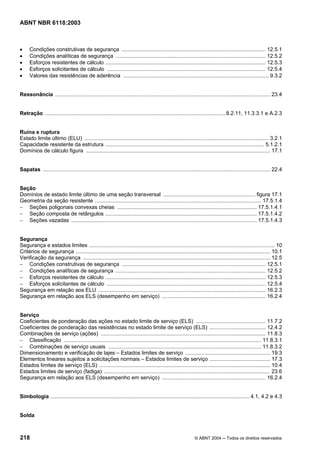 Licença de uso exclusivo para Petrobrás S/A
    Cópia impressa pelo Sistema Target CENWeb
ABNT NBR 6118:2003



•     Condições construtivas de segurança ................................................................................................. 12.5.1
•     Condições analíticas de segurança ..................................................................................................... 12.5.2
•     Esforços resistentes de cálculo ............................................................................................................ 12.5.3
•     Esforços solicitantes de cálculo ........................................................................................................... 12.5.4
•     Valores das resistências de aderência .................................................................................................. 9.3.2


Ressonância ................................................................................................................................................. 23.4


Retração ..........................................................................................................................8.2.11, 11.3.3.1 e A.2.3


Ruína e ruptura
Estado limite último (ELU) ............................................................................................................................ 3.2.1
Capacidade resistente da estrutura ........................................................................................................... 5.1.2.1
Domínios de cálculo figura ............................................................................................................................ 17.1


Sapatas ......................................................................................................................................................... 22.4


Seção
Domínios de estado limite último de uma seção transversal .............................................................. figura 17.1
Geometria da seção resistente ................................................................................................................ 17.5.1.4
− Seções poligonais convexas cheias .............................................................................................. 17.5.1.4.1
− Seção composta de retângulos ...................................................................................................... 17.5.1.4.2
− Seções vazadas ............................................................................................................................. 17.5.1.4.3


Segurança
Segurança e estados limites ............................................................................................................................. 10
Critérios de segurança ................................................................................................................................... 10.1
Verificação da segurança .............................................................................................................................. 12.5
− Condições construtivas de segurança ................................................................................................. 12.5.1
− Condições analíticas de segurança ..................................................................................................... 12.5.2
− Esforços resistentes de cálculo ............................................................................................................ 12.5.3
− Esforços solicitantes de cálculo ........................................................................................................... 12.5.4
Segurança em relação aos ELU ................................................................................................................. 16.2.3
Segurança em relação aos ELS (desempenho em serviço) ...................................................................... 16.2.4


Serviço
Coeficientes de ponderação das ações no estado limite de serviço (ELS) ............................................... 11.7.2
Coeficientes de ponderação das resistências no estado limite de serviço (ELS) ...................................... 12.4.2
Combinações de serviço (ações) ............................................................................................................... 11.8.3
− Classificação ..................................................................................................................................... 11.8.3.1
− Combinações de serviço usuais ....................................................................................................... 11.8.3.2
Dimensionamento e verificação de lajes – Estados limites de serviço ......................................................... 19.3
Elementos lineares sujeitos a solicitações normais – Estados limites de serviço ......................................... 17.3
Estados limites de serviço (ELS) ................................................................................................................... 10.4
Estados limites de serviço (fadiga) ................................................................................................................ 23.6
Segurança em relação aos ELS (desempenho em serviço) ...................................................................... 16.2.4


Simbologia ...................................................................................................................................... 4.1, 4.2 e 4.3


Solda



218                                                                                                           © ABNT 2004 ─ Todos os direitos reservados
 