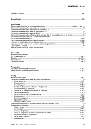 Licença de uso exclusivo para Petrobrás S/A
   Cópia impressa pelo Sistema Target CENWeb
                                                                                                                             ABNT NBR 6118:2003



Emendas por solda ........................................................................................................................................9.5.4


Soldabilidade ...............................................................................................................................................8.3.9


Solicitações
Cálculo das solicitações de combinações de ações .............................................................. tabelas 11.3 e 11.4
Elementos lineares sujeitos a solicitações normais .......................................................................................17.2
Elementos lineares sujeitos a solicitações normais (ELS) .............................................................................17.3
Elementos lineares sujeitos a forças cortantes (ELU) ...................................................................................17.4
Elementos lineares sujeitos a torção (ELU) ...................................................................................................17.5
Elementos lineares sujeitos a força cortante e torção (EL de fissuração inclinada da alma) ........................17.6
Elementos lineares submetidos a solicitações combinadas ..........................................................................17.7
Esforços solicitantes de cálculo ..................................................................................................................12.5.4
Esforços solicitantes de cálculo (concreto simples) .................................................................................24.5.2.2
Interação de solicitações normais e tangenciais ......................................................................................19.5.2.7
Lajes e elementos lineares com bw ≥ 5d sujeitos a força cortante ................................................................19.4
Lajes sujeitas à punção ..................................................................................................................................19.5
Regiões de introdução de cargas concentradas ............................................................................................21.2


Suspensão
Armadura de suspensão
Blocos sobre estacas ............................................................................................................................22.5.4.1.3
Consolos ................................................................................................................................................22.3.1.4.4
Dentes Gerber .......................................................................................................................................22.3.2.4.2
Elementos lineares ......................................................................................................................................18.3.6


Temperatura
Variações uniformes de temperatura .......................................................................................................11.4.2.1
Variações não uniformes de temperatura ................................................................................................11.4.2.2


Torção
Armadura para torção ..................................................................................................................................18.3.4
Elementos lineares sujeitos à torção – Estado limite último ..........................................................................17.5
− Torção uniforme ....................................................................................................................................17.5.1
• Generalidades ....................................................................................................................................17.5.1.1
• Condições gerais ...............................................................................................................................17.5.1.2
• Resistência do elemento estrutural – Torção pura ............................................................................17.5.1.3
• Geometria da seção resistente ..........................................................................................................17.5.1.4
• Verificação da compressão diagonal do concreto .............................................................................17.5.1.5
• Cálculo das armaduras ......................................................................................................................17.5.1.6
− Torção em perfis abertos de parede fina ..............................................................................................17.5.2
• Generalidades ....................................................................................................................................17.5.2.1
• Considerações gerais ........................................................................................................................17.5.2.2
• Rigidez à flexo-torção ........................................................................................................................17.5.2.3
• Resistência à flexo-torção ..................................................................................................................17.5.2.4
Estado limite de fissuração inclinada da alma – Força cortante e torção ......................................................17.6
Solicitações combinadas ................................................................................................................................17.7
− Flexão e torção .....................................................................................................................................17.7.1
• Generalidades ....................................................................................................................................17.7.1.1
• Armadura longitudinal ........................................................................................................................17.7.1.2
• Armadura longitudinal no banzo comprimido por flexão ....................................................................17.7.1.3
• Resistência de banzo comprimido .....................................................................................................17.7.1.4
− Torção e força cortante .........................................................................................................................17.7.2
• Generalidades ....................................................................................................................................17.7.2.1



© ABNT 2004 ─ Todos os direitos reservados                                                                                                                  219
 