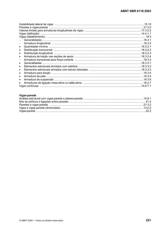 Licença de uso exclusivo para Petrobrás S/A
  Cópia impressa pelo Sistema Target CENWeb
                                                                                                                             ABNT NBR 6118:2003



Instabilidade lateral de vigas ........................................................................................................................15.10
Paredes e vigas-parede ..............................................................................................................................21.3.2
Valores limites para armaduras longitudinais de vigas ............................................................................17.3.5 2
Vigas (definição) .......................................................................................................................................14.4.1.1
Vigas (detalhamento) .....................................................................................................................................18.3
− Generalidades .......................................................................................................................................18.3.1
− Armadura longitudinal ...........................................................................................................................18.3.2
• Quantidade mínima ............................................................................................................................18.3.2.1
• Distribuição transversal ......................................................................................................................18.3.2.2
• Distribuição longitudinal .....................................................................................................................18.3.2.3
• Armadura de tração nas seções de apoio .........................................................................................18.3.2.4
− Armadura transversal para força cortante ............................................................................................18.3.3
• Generalidades ....................................................................................................................................18.3.3.1
• Elementos estruturais armados com estribos ....................................................................................18.3.3.2
• Elementos estruturais armados com barras dobradas ......................................................................18.3.3.3
• Armadura para torção ...........................................................................................................................18.3.4
• Armadura de pele ..................................................................................................................................18.3.5
• Armadura de suspensão .......................................................................................................................18.3.6
• Armaduras de ligação mesa-alma ou talão-alma .................................................................................18.3.7
Vigas contínuas ........................................................................................................................................14.6.7.1


Vigas-parede
Análise estrutural com vigas-parede e pilares-parede ................................................................................14.8.1
Nós de pórticos e ligações entre paredes ......................................................................................................21.4
Paredes e vigas-parede ..............................................................................................................................21.3.2
Vigas e vigas-parede (dimensões) ..............................................................................................................13.2.2
Vigas-parede ..................................................................................................................................................22.2




© ABNT 2004 ─ Todos os direitos reservados                                                                                                                  221
 