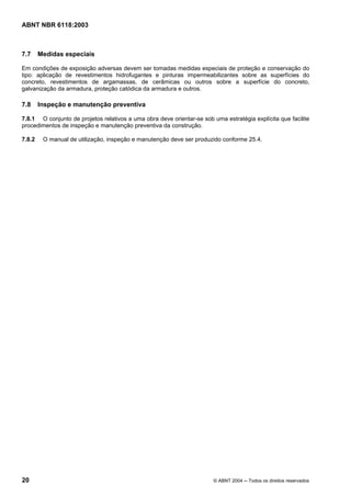 Licença de uso exclusivo para Petrobrás S/A
 Cópia impressa pelo Sistema Target CENWeb
ABNT NBR 6118:2003



7.7     Medidas especiais

Em condições de exposição adversas devem ser tomadas medidas especiais de proteção e conservação do
tipo: aplicação de revestimentos hidrofugantes e pinturas impermeabilizantes sobre as superfícies do
concreto, revestimentos de argamassas, de cerâmicas ou outros sobre a superfície do concreto,
galvanização da armadura, proteção catódica da armadura e outros.

7.8     Inspeção e manutenção preventiva

7.8.1 O conjunto de projetos relativos a uma obra deve orientar-se sob uma estratégia explícita que facilite
procedimentos de inspeção e manutenção preventiva da construção.

7.8.2    O manual de utilização, inspeção e manutenção deve ser produzido conforme 25.4.




20                                                                      © ABNT 2004 ─ Todos os direitos reservados
 