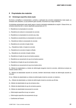 Licença de uso exclusivo para Petrobrás S/A
 Cópia impressa pelo Sistema Target CENWeb
                                                                                      ABNT NBR 6118:2003




8     Propriedades dos materiais

8.1    Simbologia específica desta seção

De forma a simplificar a compreensão e, portanto, a aplicação dos conceitos estabelecidos nesta seção, os
símbolos mais utilizados, ou que poderiam gerar dúvidas, encontram-se a seguir definidos.

A simbologia apresentada nesta seção segue a mesma orientação estabelecida na seção 4. Dessa forma, os
símbolos subscritos têm o mesmo significado apresentado em 4.3.

fc - Resistência à compressão do concreto

fcd - Resistência de cálculo à compressão do concreto

fcj - Resistência à compressão do concreto aos j dias

fck - Resistência característica à compressão do concreto

fcm - Resistência média à compressão do concreto

fct - Resistência do concreto à tração direta

fct,m - Resistência média à tração do concreto

fct,f - Resistência do concreto à tração na flexão

fct,sp - Resistência do concreto à tração indireta

fst - Resistência à tração do aço de armadura passiva

fy - Resistência ao escoamento do aço de armadura passiva

fpt - Resistência à tração do aço de armadura ativa

fpy - Resistência ao escoamento do aço de armadura ativa

Eci - Módulo de elasticidade ou módulo de deformação tangente inicial do concreto, referindo-se sempre ao
módulo cordal a 30% fc

Ecs - Módulo de elasticidade secante do concreto, também denominado módulo de deformação secante do
concreto

Eci (t0) - Módulo de elasticidade ou módulo de deformação inicial do concreto no instante t0

Eci28 - Módulo de elasticidade ou módulo de deformação inicial do concreto aos 28 dias

Ep - Módulo de elasticidade do aço de armadura ativa

Es - Módulo de elasticidade do aço de armadura passiva

Gc - Módulo de elasticidade transversal do concreto

εu - Deformação específica do aço na ruptura

εy - Deformação específica de escoamento do aço

ν - Coeficiente de Poisson



© ABNT 2004 ─ Todos os direitos reservados                                                            21
 