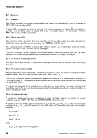 Licença de uso exclusivo para Petrobrás S/A
 Cópia impressa pelo Sistema Target CENWeb
ABNT NBR 6118:2003



8.2     Concreto

8.2.1     Classes

Esta Norma se aplica a concretos compreendidos nas classes de resistência do grupo I, indicadas na
ABNT NBR 8953, ou seja, até C50.

A classe C20, ou superior, se aplica a concreto com armadura passiva e a classe C25, ou superior, a
concreto com armadura ativa. A classe C15 pode ser usada apenas em fundações, conforme
ABNT NBR 6122, e em obras provisórias.

8.2.2     Massa específica

Esta Norma se aplica a concretos de massa específica normal, que são aqueles que, depois de secos em
estufa, têm massa específica (ρc) compreendida entre 2 000 kg/m3 e 2 800 kg/m3.

Se a massa específica real não for conhecida, para efeito de cálculo, pode-se adotar para o concreto simples
o valor 2 400 kg/m3 e para o concreto armado 2 500 kg/m3.

Quando se conhecer a massa específica do concreto utilizado, pode-se considerar para valor da massa
específica do concreto armado aquela do concreto simples acrescida de 100 kg/m3 a 150 kg/m3.

8.2.3     Coeficiente de dilatação térmica

Para efeito de análise estrutural, o coeficiente de dilatação térmica pode ser admitido como sendo igual
a 10-5/°C.

8.2.4     Resistência à compressão

As prescrições desta Norma referem-se à resistência à compressão obtida em ensaios de cilindros moldados
segundo a ABNT NBR 5738, realizados de acordo com a ABNT NBR 5739.

Quando não for indicada a idade, as resistências referem-se à idade de 28 d. A estimativa da resistência à
compressão média, fcmj, correspondente a uma resistência fckj especificada, deve ser feita conforme indicado
na ABNT NBR 12655.

A evolução da resistência à compressão com a idade deve ser obtida através de ensaios especialmente
executados para tal. Na ausência desses resultados experimentais pode-se adotar, em caráter orientativo, os
valores indicados em 12.3.3.

8.2.5     Resistência à tração

A resistência à tração indireta fct,sp e a resistência à tração na flexão fct,f devem ser obtidas em ensaios
realizados segundo a ABNT NBR 7222 e a ABNT NBR 12142, respectivamente.

A resistência à tração direta fct pode ser considerada igual a 0,9 fct,sp ou 0,7 fct,f ou, na falta de ensaios para
obtenção de fct,sp e fct,f, pode ser avaliado o seu valor médio ou característico por meio das equações
seguintes:

      fct,m = 0,3 fck2/3

      fctk,inf = 0,7 fct,m

      fctk,sup = 1,3 fct,m

onde:

      fct,m e fck são expressos em megapascal.



22                                                                          © ABNT 2004 ─ Todos os direitos reservados
 